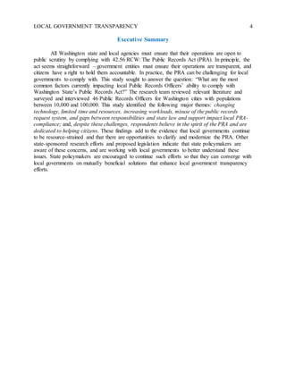 LOCAL GOVERNMENT TRANSPARENCY 4
Executive Summary
All Washington state and local agencies must ensure that their operations are open to
public scrutiny by complying with 42.56 RCW: The Public Records Act (PRA). In principle, the
act seems straightforward – government entities must ensure their operations are transparent, and
citizens have a right to hold them accountable. In practice, the PRA can be challenging for local
governments to comply with. This study sought to answer the question: “What are the most
common factors currently impacting local Public Records Officers’ ability to comply with
Washington State’s Public Records Act?” The research team reviewed relevant literature and
surveyed and interviewed 46 Public Records Officers for Washington cities with populations
between 10,000 and 100,000. This study identified the following major themes: changing
technology, limited time and resources, increasing workloads, misuse of the public records
request system, and gaps between responsibilities and state law and support impact local PRA-
compliance; and, despite these challenges, respondents believe in the spirit of the PRA and are
dedicated to helping citizens. These findings add to the evidence that local governments continue
to be resource-strained and that there are opportunities to clarify and modernize the PRA. Other
state-sponsored research efforts and proposed legislation indicate that state policymakers are
aware of these concerns, and are working with local governments to better understand these
issues. State policymakers are encouraged to continue such efforts so that they can converge with
local governments on mutually beneficial solutions that enhance local government transparency
efforts.
 