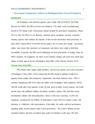LOCAL GOVERNMENT TRANSPARENCY 5
Government Transparency Policies in Washington State: A Local Perspective
Background
All Washington state and local agencies must comply with 42.56 RCW: The Public
Records Act (PRA). The PRA was born out of Initiative 276, which voters overwhelmingly
passed in 1972 during a time of increasing national demand for government transparency (Paine,
2015, p. 548). The PRA is to be “liberally construed and its exemptions narrowly construed,”
meaning agencies must maintain the majority of their records and disclose them proactively or
upon citizen request (RCW 42.56.030). On the surface, the act seems clear enough – government
entities must ensure their operations are transparent, and citizens have a right to hold them
accountable. In practice, the PRA can be challenging for local governments to comply. Since the
PRA’s inception, the Legislature has made several statutory changes and courts have issued legal
rulings to clarify gaps in the law (Washington State Office of the Attorney General, 2015).
Current State of the PRA
PRA debates make regular media headlines, and advocacy groups such as the Association
of Washington Cities (AWC, 2016) contend that the PRA should be updated to help local
agencies better comply with transparency requirements and reduce financial stress. AWC is
currently championing HB 2576, which has stalled in the Washington State Legislature (2016).
This bill would allow local agencies to limit the time spent on public records requests, and would
provide them with additional funding and dispute resolution options. This, and other recent
developments indicate that state policymaker interest in this issue is growing. In 2013, the
Legislature commissioned the William D. Ruckelshaus Center (2013) to conduct a study, with
directions to “collaborate with representatives of the public, the media, and local governments
regarding public records requests made to local government.” The Center’s findings provide
anecdotal evidence that there are indeed many points of contention on the issue. The State
 