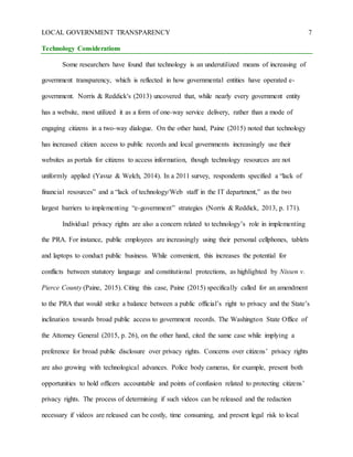 LOCAL GOVERNMENT TRANSPARENCY 7
Technology Considerations
Some researchers have found that technology is an underutilized means of increasing of
government transparency, which is reflected in how governmental entities have operated e-
government. Norris & Reddick's (2013) uncovered that, while nearly every government entity
has a website, most utilized it as a form of one-way service delivery, rather than a mode of
engaging citizens in a two-way dialogue. On the other hand, Paine (2015) noted that technology
has increased citizen access to public records and local governments increasingly use their
websites as portals for citizens to access information, though technology resources are not
uniformly applied (Yavuz & Welch, 2014). In a 2011 survey, respondents specified a “lack of
financial resources” and a “lack of technology/Web staff in the IT department,” as the two
largest barriers to implementing “e-government” strategies (Norris & Reddick, 2013, p. 171).
Individual privacy rights are also a concern related to technology’s role in implementing
the PRA. For instance, public employees are increasingly using their personal cellphones, tablets
and laptops to conduct public business. While convenient, this increases the potential for
conflicts between statutory language and constitutional protections, as highlighted by Nissen v.
Pierce County (Paine, 2015). Citing this case, Paine (2015) specifically called for an amendment
to the PRA that would strike a balance between a public official’s right to privacy and the State’s
inclination towards broad public access to government records. The Washington State Office of
the Attorney General (2015, p. 26), on the other hand, cited the same case while implying a
preference for broad public disclosure over privacy rights. Concerns over citizens’ privacy rights
are also growing with technological advances. Police body cameras, for example, present both
opportunities to hold officers accountable and points of confusion related to protecting citizens’
privacy rights. The process of determining if such videos can be released and the redaction
necessary if videos are released can be costly, time consuming, and present legal risk to local
 