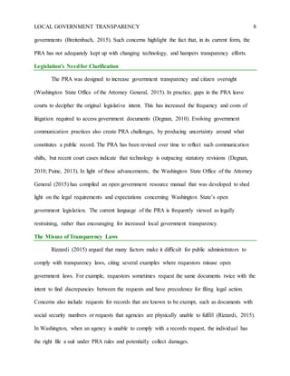LOCAL GOVERNMENT TRANSPARENCY 8
governments (Breitenbach, 2015). Such concerns highlight the fact that, in its current form, the
PRA has not adequately kept up with changing technology, and hampers transparency efforts.
Legislation’s Needfor Clarification
The PRA was designed to increase government transparency and citizen oversight
(Washington State Office of the Attorney General, 2015). In practice, gaps in the PRA leave
courts to decipher the original legislative intent. This has increased the frequency and costs of
litigation required to access government documents (Degnan, 2010). Evolving government
communication practices also create PRA challenges, by producing uncertainty around what
constitutes a public record. The PRA has been revised over time to reflect such communication
shifts, but recent court cases indicate that technology is outpacing statutory revisions (Degnan,
2010; Paine, 2013). In light of these advancements, the Washington State Office of the Attorney
General (2015) has compiled an open government resource manual that was developed to shed
light on the legal requirements and expectations concerning Washington State’s open
government legislation. The current language of the PRA is frequently viewed as legally
restraining, rather than encouraging for increased local government transparency.
The Misuse of Transparency Laws
Rizzardi (2015) argued that many factors make it difficult for public administrators to
comply with transparency laws, citing several examples where requestors misuse open
government laws. For example, requestors sometimes request the same documents twice with the
intent to find discrepancies between the requests and have precedence for filing legal action.
Concerns also include requests for records that are known to be exempt, such as documents with
social security numbers or requests that agencies are physically unable to fulfill (Rizzardi, 2015).
In Washington, when an agency is unable to comply with a records request, the individual has
the right file a suit under PRA rules and potentially collect damages.
 