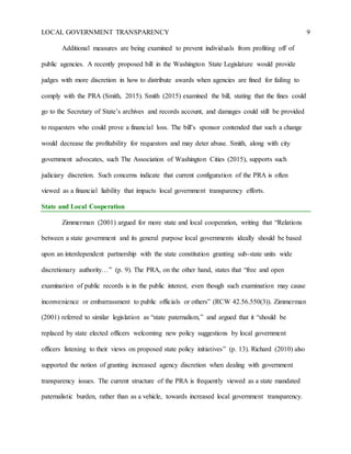 LOCAL GOVERNMENT TRANSPARENCY 9
Additional measures are being examined to prevent individuals from profiting off of
public agencies. A recently proposed bill in the Washington State Legislature would provide
judges with more discretion in how to distribute awards when agencies are fined for failing to
comply with the PRA (Smith, 2015). Smith (2015) examined the bill, stating that the fines could
go to the Secretary of State’s archives and records account, and damages could still be provided
to requesters who could prove a financial loss. The bill’s sponsor contended that such a change
would decrease the profitability for requestors and may deter abuse. Smith, along with city
government advocates, such The Association of Washington Cities (2015), supports such
judiciary discretion. Such concerns indicate that current configuration of the PRA is often
viewed as a financial liability that impacts local government transparency efforts.
State and Local Cooperation
Zimmerman (2001) argued for more state and local cooperation, writing that “Relations
between a state government and its general purpose local governments ideally should be based
upon an interdependent partnership with the state constitution granting sub-state units wide
discretionary authority…” (p. 9). The PRA, on the other hand, states that “free and open
examination of public records is in the public interest, even though such examination may cause
inconvenience or embarrassment to public officials or others” (RCW 42.56.550(3)). Zimmerman
(2001) referred to similar legislation as “state paternalism,” and argued that it “should be
replaced by state elected officers welcoming new policy suggestions by local government
officers listening to their views on proposed state policy initiatives” (p. 13). Richard (2010) also
supported the notion of granting increased agency discretion when dealing with government
transparency issues. The current structure of the PRA is frequently viewed as a state mandated
paternalistic burden, rather than as a vehicle, towards increased local government transparency.
 