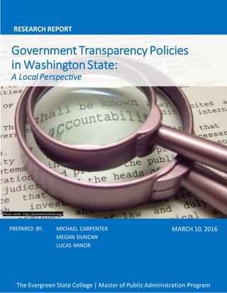 GovernmentTransparency Policies
in WashingtonState:
A LocalPerspective
RESEARCH REPORT
MARCH 10, 2016PREPARED BY: MICHAEL CARPENTER
MEGAN DUNCAN
LUCAS MINOR
Photo credit: http://pioneerinstitute.org/
The Evergreen State College | Master of Public Administration Program
 