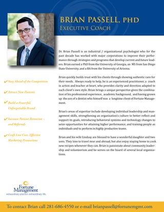 To contact Brian call 281-686-4550 or e-mail brianpassell@fortunemgmt.com
BRIAN PASSELL, phd
Dr. Brian Passell is an industrial / organizational psychologist who for the
past decade has worked with major corporations to improve their perfor-
mance through strategies and programs that develop current and future lead-
ers. Brian earned a PhD from the University of Georgia, an MS from San Diego
State University, and a BA from the University of Arizona.
Brian quickly builds trust with his clients through showing authentic care for
their needs. Always ready to help, he is an experienced practitioner, a coach
in action and teacher at heart, who provides clarity and direction adapted to
each client’s own style. Brian brings a unique perspective given the combina-
tion of his professional experience, academic background, and having grown
up the son of a dentist who himself was a longtime client of Fortune Manage-
ment.
Brian’s areas of expertise include developing individual leadership and man-
agement skills, strengthening an organization's culture to better re�lect and
support its goals, introducing behavioral systems and technology changes to
seize opportunities for attaining higher performance, and training people as
individuals and to perform in highly productive teams.
Brian and his wife Lindsay are blessed to have a wonderful daughter and two
sons. They love to travel near and abroad, but also enjoy staying home to cook
new recipes whenever they can. Brian is passionate about community leader-
ship and volunteerism and he serves on the board of several local organiza-
tions.
Stay Ahead of the Competition
Attract New Patients
Build a Powerful,
Unforgettable Brand
Increase Patient Retention –
and Referrals
Craft Low Cost, Effective
Marketing Promotions
Executive Coach
 