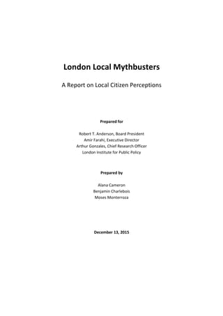 London Local Mythbusters
A Report on Local Citizen Perceptions
Prepared for
Robert T. Anderson, Board President
Amir Farahi, Executive Director
Arthur Gonzales, Chief Research Officer
London Institute for Public Policy
Prepared by
Alana Cameron
Benjamin Charlebois
Moses Monterroza
December 13, 2015
 