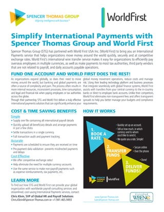 SPENCER THOMAS GROUP
Aligning intelligence with business™
Simplify International Payments with
Spencer Thomas Group and World First
Spencer Thomas Group (STG) has partnered with World First USA Inc. (World First) to bring you an International
Payments service that helps organizations move money around the world quickly, securely and at competitive
exchange rates. World First’s international wire transfer service makes it easy for organizations to efficiently pay
overseas employees in multiple currencies, as well as make payments to most tax authorities, third party vendors
that are not related to payroll, and daily accounts payable operations.
LEARN MORE
To find out how STG and World First can provide your global
organization with worldwide payroll consulting services and
streamlined, cost-saving International Payments services, contact:
Chris Klein, SVP of Global HR and Payroll Solutions
Chris.Klein@Spencer-Thomas.com or +1.941.465.9493 	
As organizations expand globally, so does their need to move
money around the world, but banking and global payments are
often a source of complexity and pain.The process often results in
more internal resources, inconsistent processes, time consumption,
and legal and financial risk when paying employees or tax authorities
across the globe.
Through their partnership, STG and World First deliver a truly effective
international payments solution that can significantly enhance your
global money movement operations, reduce costs and manage
risk. Using their leading technology platform and business processes
that integrate seamlessly with global finance systems, World First
assists with transfers from your central currency to the in-country
banks or direct to employee bank accounts. Unlike their competitors,
World First eliminates non-transparent fees and offers transparent
spreads to help you better manage your budgets and compliance
requirements.
COST & TIME SAVING BENEFITS
FUND ONE ACCOUNT AND WORLD FIRST DOES THE REST!
Simple
• Supply one file containing all international payroll details
• Quickly upload all beneficiary details and arrange payments
in just a few clicks
• Settle transactions in a single currency
• Full transaction audit and payment tracking
Accurate
• Payments are scheduled to ensure they are received on time
• Pre-payment data validation prevents misdirected payments
and delays
Cost Effective
• We offer competitive exchange rates!
• Help eliminate the need for multiple currency accounts
• Use the same service to make non-payroll payments such
as expense reimbursements, tax payments, etc.
www.Spencer-Thomas.com
Sales@Spencer-Thomas.com
HOW IT WORKS
• Quickly set up an account.
• Tell us how much, in which
currency and to whom
you’d like to send it.
• Wequoteyouarate.Simple!
• Secure online
• Over the phone
• Done!
SPENCER
THOMAS
GROUP
2.
TRANSFER
FUNDS
1.
BOOK A
RATE
3.
DELIVER
FUNDS!
 