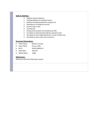 Skills & Abilities:
• Database queries expertise
• Handling database of complete system..
• Desktop and web development using dot net
• Development of telephony services
• Communicate a topic
• Teaching skill
• Strong communication and interpersonal skills
• Has ability to lead & develop effective operation team
• Has ability to work independently & as a team member also.
• Has Ability to work under stress / pressure.
Personal Information:
• Father Name Manzoor Hussain
• Date of Birth 10-June-1993
• NIC # 33202-6200239-3
• Nationality Pakistani
• Marital Status Single
References:
References will be furnished upon request
 