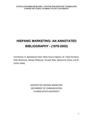 ANNOTATED BIBLIOGRAPHY- CENTER FOR HISPANIC MARKETING
COMMUNICATION, FLORIDA STATE UNIVERSITY
HISPANIC MARKETING: AN ANNOTATED
BIBLIOGRAPHY - (1978-2005)
Contributors (in alphabetical order): Maria Gracia Inglessis, Dr. Felipe Korzenny,
Holly McGavock, Mihaela Moldovan, Annabel Reta, Madhurima Sarkar and Dr.
Carlos Valdez
CENTER FOR HISPANIC MARKETING
DEPARMENT OF COMMUNICATION
FLORIDA STATE UNIVERSITY
1
 