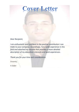Dear Recipient,
I am enthusiastic and confident in the positive contribution I can
make to your company. Accordingly, I've a wide experience in this
field and attached my resume that provides a more detailed
description of my education, interests and work experiences .
Thank you for your time and consideration.
Sincerely,
A.Gaber
 