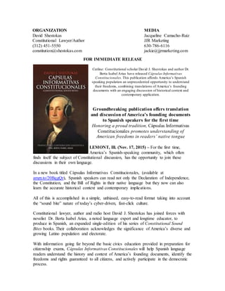 FOR IMMEDIATE RELEASE
Cutline: Constitutional scholar David J. Shestokas and author Dr.
Berta Isabel Arias have released Cápsulas Informativas
Constitucionales. This publication affords America’s Spanish
speaking population an unprecedented opportunity to understand
their freedoms, combining translations of America’s founding
documents with an engaging discussion of historical context and
contemporary application.
Groundbreaking publication offers translation
and discussion of America’s founding documents
to Spanish speakers for the first time
Honoring a proud tradition, Cápsulas Informativas
Constitucionales promotes understanding of
American freedoms in readers’ native tongue
LEMONT, Ill. (Nov. 17, 2015) – For the first time,
America’s Spanish-speaking community, which often
finds itself the subject of Constitutional discussion, has the opportunity to join these
discussions in their own language.
In a new book titled Cápsulas Informativas Constitucionales, (available at
amzn.to/20BqgQr), Spanish speakers can read not only the Declaration of Independence,
the Constitution, and the Bill of Rights in their native language but they now can also
learn the accurate historical context and contemporary implications.
All of this is accomplished in a simple, unbiased, easy-to-read format taking into account
the “sound bite” nature of today’s cyber-driven, fast-click culture.
Constitutional lawyer, author and radio host David J. Shestokas has joined forces with
novelist Dr. Berta Isabel Arias, a noted language expert and longtime educator, to
produce in Spanish, an expanded single-edition of his series of Constitutional Sound
Bites books. Their collaboration acknowledges the significance of America’s diverse and
growing Latino population and electorate.
With information going far beyond the basic civics education provided in preparation for
citizenship exams, Cápsulas Informativas Constitucionales will help Spanish language
readers understand the history and context of America’s founding documents, identify the
freedoms and rights guaranteed to all citizens, and actively participate in the democratic
process.
ORGANIZATION
David Shestokas
Constitutional Lawyer/Author
(312) 451-5550
constitution@shestokas.com
MEDIA
Jacqueline Camacho-Ruiz
JJR Marketing
630-786-6116
jackie@jjrmarketing.com
 