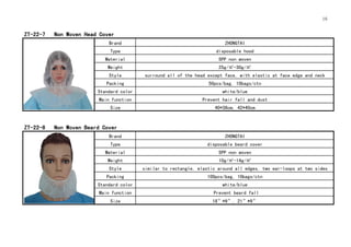16
ZT-22-7 Non Woven Head Cover
Brand ZHONGTAI
Type disposable hood
Material SPP non woven
Weight 25g/㎡-30g/㎡
Style surround all of the head except face, with elastic at face edge and neck
Packing 50pcs/bag, 10bags/ctn
Standard color white/blue
Main function Prevent hair fall and dust
Size 40*38cm, 42*40cm
ZT-22-8 Non Woven Beard Cover
Brand ZHONGTAI
Type disposable beard cover
Material SPP non woven
Weight 10g/㎡-14g/㎡
Style similar to rectangle, elastic around all edges, two ear-loops at two sides
Packing 100pcs/bag, 10bags/ctn
Standard color white/blue
Main function Prevent beard fall
Size 18”*9”, 21”*9”
 