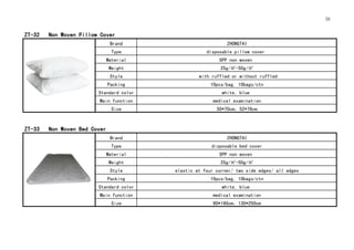 38
ZT-32 Non Woven Pillow Cover
Brand ZHONGTAI
Type disposable pillow cover
Material SPP non woven
Weight 25g/㎡-50g/㎡
Style with ruffled or without ruffled
Packing 10pcs/bag, 10bags/ctn
Standard color white, blue
Main function medical examination
Size 50*70cm，52*76cm
ZT-33 Non Woven Bed Cover
Brand ZHONGTAI
Type disposable bed cover
Material SPP non woven
Weight 25g/㎡-50g/㎡
Style elastic at four corner/ two side edges/ all edges
Packing 10pcs/bag, 10bags/ctn
Standard color white, blue
Main function medical examination
Size 90*190cm，130*250cm
 