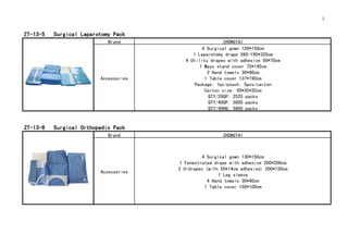 5
ZT-13-5 Surgical Laparotomy Pack
Brand ZHONGTAI
Accessories
4 Surgical gown 120*150cm
1 Laparotomy drape 260/195*320cm
4 Utility drapes with adhesive 50*70cm
1 Mayo stand cover 75*145cm
2 Hand towels 30*40cm
1 Table cover 137*190cm
Package: 1pc/pouch, 5pcs/carton
Carton size: 50*35*32cm
QTY/20GP: 2525 packs
QTY/40GP: 5005 packs
QTY/40HQ: 5685 packs
ZT-13-6 Surgical Orthopedic Pack
Brand ZHONGTAI
Accessories
4 Surgical gown 130*150cm
1 Fenestrated drape with adhesive 200*200cm
2 U-drapes (with 50*14cm adhesive) 200*150cm
1 Leg sleeve
4 Hand towels 30*40cm
1 Table cover 150*100cm
 