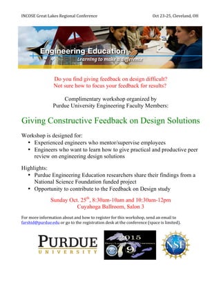INCOSE	
  Great	
  Lakes	
  Regional	
  Conference	
   	
   	
  	
  	
  	
  	
  	
  	
  	
  	
  	
  	
  	
  	
  Oct	
  23-­‐25,	
  Cleveland,	
  OH	
  
Do you find giving feedback on design difficult?
Not sure how to focus your feedback for results?
Complimentary workshop organized by
Purdue University Engineering Faculty Members:
Giving Constructive Feedback on Design Solutions
Workshop is designed for:
• Experienced engineers who mentor/supervise employees
• Engineers who want to learn how to give practical and productive peer
review on engineering design solutions
	
  
Highlights:
• Purdue Engineering Education researchers share their findings from a
National Science Foundation funded project
• Opportunity to contribute to the Feedback on Design study
Sunday Oct. 25th
, 8:30am-10am and 10:30am-12pm
Cuyahoga Ballroom, Salon 3
	
  
For	
  more	
  information	
  about	
  and	
  how	
  to	
  register	
  for	
  this	
  workshop,	
  send	
  an	
  email	
  to	
  
farshid@purdue.edu	
  or	
  go	
  to	
  the	
  registration	
  desk	
  at	
  the	
  conference	
  (space	
  is	
  limited).	
  	
  
	
  
	
  	
  	
  	
  	
   	
  
 