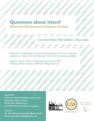 Questions about Islam?
Visit the Kalamazoo Islamic Center
Learn about Islam. Meet neighbors. Enjoy snacks.
Walk with us: We’ll gather in front of Waldo Library at 10 a.m. to walk over
together, or, meet us there at Kalamazoo Islamic Center (parking available).
Program starts at 10:15 a.m. Thursday, November 6, 2014
Kalamazoo Islamic Center, 1520 West Michigan Avenue
Contact:
Dr. Alisa Perkins alisa.perkins@wmich.edu
Farhan Iqbal farhan.iqbal@wmich.edu
Hosted by:
WMU Comparative Religion Department
Kalamazoo Islamic Center
WMU Islam Global Forum
and WMU Muslim Student Association
MSA
Muslim
Students’
Association
 