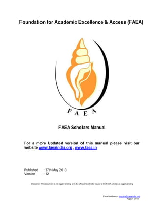 Foundation for Academic Excellence & Access (FAEA)

FAEA Scholars Manual

For a more Updated version of this manual please visit our
website www.faeaindia.org , www.faea.in

Published
Version

: 27th May 2013
: 12

Disclaimer: This document is not legally binding. Only the official Grant letter issued to the FAEA scholars is legally binding

Email address – inquiry@faeaindia.org
Page 1 of 19

 