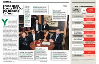 www.thr.com | THE HOLLYWOOD REPORTER | 5150 | THE HOLLYWOOD REPORTER | 05.22.15 PHOTOGRAPHED BY Peter Yang
GROOMINGBYASIAGEIGERANDDAVIDTIBOLLAATCELESTINEAGENCY.
OU LIKELY WILL NEVER HEAR
a book scout thanked during
an Oscar or Emmy speech. But
these New York-based literary
sleuths are on the front lines in a
key creative battle: identifying
and helping reel in the next big
property that can be adapted
for film and television. Few stu-
dios have in-house book scouts (20th Century Fox’s
Drew Reed and Sony’s Ryan Doherty are notable
exceptions), so most rely on a small clique of inde-
pendent literary consultants whose job is to canvass
the landscape and chase down books (as early as
the proposal form), newspaper and magazine articles
and now even blogs and Twitter feeds. With such lit-
erary franchises as Harry Potter, The Hunger Games
and the books that became the Game of Thrones TV
series generating billions in revenues for Hollywood,
it’s no surprise that there’s an increased focus on
New York’s publishing world. And considering that
some of Hollywood’s most profitable films of 2014
— Gone Girl ($368 million worldwide) and The Fault
in Our Stars ($307 million worldwide) — started as
must-read manuscripts, the book scouting business
only has become more necessary.
At the same time, the explosion of original series
in cable television and streaming services — by
some measures, about 300 new series will launch
worldwide this year — has upped the ante for origi-
nal source material. “Getting early access to and
acquiring books is a competitive business for
studios, production companies, financiers and pro-
ducers because really great literary source material
that lends itself to film or TV adaptation is rare,” says
one leading scout, Maximum Films & Management’s
Marcy Drogin.
Though Reed and Doherty are on staff at their
respective studios, book scouts typically are paid
as consultants by their high-profile Hollywood clients.
Unlike agents, they do not spark bidding wars, but
book scouts do frequently engage in battles with their
brethren to get a first look at a hot literary property.
Still, the community of New York book scouts “is
shockingly civil and supportive” compared to its
Hollywood script counterpart, says Wheelhouse Films
president Erik Palma. There are more than a dozen
book scouts working on behalf of film and TV studios
as well as production companies and financiers. THR
brought together six of the very best who handle some
of the most aggressive buyers.
The book scouts were
photographed May 5 at
The Library at The
Public in New York. •|•|•|• What TV Agents Really Mean •|•|•|•
“Don’t even ask me about it
for another three weeks.”
“I hounded them to read three
pages and they may begrudgingly
sit down with you as a favor.”
“Go ahead and write off
the rest of this year.”
“Because we’ve got nothin’.”
“If I read another ‘forced to
live together’ comedy, I’m going
to blow my brains out.”
“We never read the last sample
but it’s already stale by now.”
“Start over.”
“Be better.”
“Suck it up and take the show.
You’re not Matt Weiner.”
“It would be better if you were
black. Or at least Indian.”
“Wait, did you send that script?”
“Please do my job for me.
But you still have to give me
10 percent, though.”
“Now’s a good time to file
for unemployment.”
What
They Mean
What
They Say
Vs.
Marcy Drogin | Maximum Films & Management
Hot Clients DreamWorks, Illumination, RatPac, NBC TV
Biggest Gets Donna Tartt’s The Goldfinch for
RatPac; M.L. Stedman’s The Light Between Oceans
(Michael Fassbender stars in the upcoming drama).
Craziest Thing I’ve Done to Get a Book to a Client “Back
in the day, when there were only hard copies of
manuscripts, I literally flew across the country to
hand-deliver a hot book.”
Hot Trend “In YA, grounded, realistic fiction. For adults,
psychological thrillers with unreliable female narrators.”
Maria Campbell
Maria B. Campbell Associates
Hot Clients Warner Bros. film and TV
Biggest Get Michael Crichton’s
Jurassic Park for Steven Spielberg’s Amblin.
How I Got Into the Business “I grew up
in Italy and New York with Italian as my
first language and was educated in Paris.
Books were my first love and continue to
be my everything. I first worked for Italian
publisher Mondadori and then started my
own company in 1987. Amblin was my first
film client.”
Can’t-Miss Book Fairs “London Book Fair.
Frankfurt Book Fair. I sometimes attend
local writers’ festivals and book fairs in Italy,
Brazil, Mexico and France.”
Jayne Pliner | JP Literary
Hot Clients Paramount, Imagine Entertainment,
Color Force, Walden Media
Biggest Get The Da Vinci Code. “I was scouting for
Imagine and Columbia Pictures. What a thrill seeing a
marriage between two companies.”
Where I Find Material “Book fairs are really about
networking with agents and editors. If I’m doing my
job right, I already know going in what the big books
are. Book Expo [in New York] is a good place to meet
and greet, Bologna [Book Fair] is the place to be for
children’s publishing, and Frankfurt is the grand-
daddy of international rights fairs. The London Book
Fair has become the go-to event for … the kinds of
quality commercial books my clients are looking for.”
Drew Reed | Senior Literary Consultant, Fox
Biggest Gets Gone Girl (“When we realized the deal hadn’t
closed at Universal … [Fox’s] Emma Watts made a phenom-
enally fast and aggressive move to land it”) and The Devil
Wears Prada.
Books Read Per Week “Easily five to six. More on weekends.”
How I Got Into the Business “My mother was a children’s
librarian; my father was a film buff. It was the perfect marriage
of the two worlds.”
How I Read “Hard copy or on my iPad, which was gifted to
me by producer John Davis, who gave me my first job.”
Y
“I’m excited to read it!”
“They really responded
to your material and
can’t wait to meet you.”
“Next development season
is going to be big for us.”
“Do you know anyone
involved in that project?”
“There’s a lot of this in
the market right now.”
“We need a new sample.”
“It’s a great, great start!”
“It’s very competitive
out there these days.”
“Work begets work.”
“They’re looking at more
diversity at your level.”
“I’m super excited to read it!”
“We’ve got a lot of
irons in the fire here.”
“You’ve got to work
your contacts.”
David Katz is a writer for TV Land’s The Soul Man (Wednesdays, 10:30 p.m.)
who loves his agents and swears these aren’t about them!
Studios and producers desperate for
the next Gone Girl lean on this small
group of NYC tastemakers By Tatiana Siegel
By David Katz
John Delaney | John Delaney Literary Consulting
Hot Client HBO
Biggest Get Ryan Gattis’ All Involved, a crime novel
set in South Central Los Angeles in the ’90s that HBO is
developing as a series in the vein of The Wire.
How I Got Into the Business “My first job was in Scott
Rudin’s office in development. It was the best introduction
possible. It was very theater-and-book-centric, and the
caliber of material Scott was developing was fantastic.”
How I Read “I like my Kindle for convenience but I feel
like I’m faster reading a printed manuscript or a galley.”
Erik Palma
Wheelhouse Films
Hot Clients Jerry
Bruckheimer, A&E,
Escape Artists
Biggest Get Legally
Blonde. “The book
needed a lot of
work but it had the
bones of a story and
an incredible title.”
Hot Trend “The
explosion of TV in the
last few years. It has
increased the outlets
for literary content
exponentially.”
Craziest Thing I’ve
Done to Get a
Book to a Client “I will
never forget the
hysteria surrounding
the partial manuscript
of The Horse
Whisperer and how I
had to stand over
a glitchy fax machine
to make sure
my colleagues in L.A.
got every page.”
These Book
Scouts Will Do
the Reading
for You
 