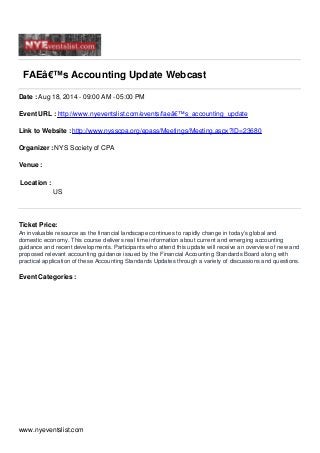 FAEâ€™s Accounting Update Webcast
Date : Aug 18, 2014 - 09:00 AM - 05:00 PM
Event URL : http://www.nyeventslist.com/events/faeâ€™s_accounting_update
Link to Website : http://www.nysscpa.org/epass/Meetings/Meeting.aspx?ID=23680
Organizer : NYS Society of CPA
Venue :
Location :
US
Ticket Price:
An invaluable resource as the financial landscape continues to rapidly change in today’s global and
domestic economy. This course delivers real time information about current and emerging accounting
guidance and recent developments. Participants who attend this update will receive an overview of new and
proposed relevant accounting guidance issued by the Financial Accounting Standards Board along with
practical application of these Accounting Standards Updates through a variety of discussions and questions.
Event Categories :
www.nyeventslist.com
 