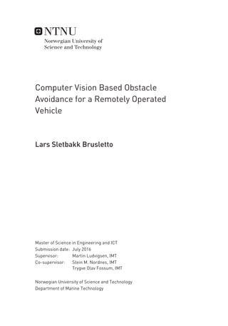 Computer Vision Based Obstacle
Avoidance for a Remotely Operated
Vehicle
Lars Sletbakk Brusletto
Master of Science in Engineering and ICT
Supervisor: Martin Ludvigsen, IMT
Co-supervisor: Stein M. Nordnes, IMT
Trygve Olav Fossum, IMT
Department of Marine Technology
Submission date: July 2016
Norwegian University of Science and Technology
 