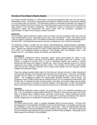 10
Overview of Con Edison’s Electric System
Con Edison provides electricity in a 604-square mile area encompassing New York City and most of
Westchester County. Con Edison’s transmission and distribution systems provide a high level of reliability
in a very dense urban environment. The transmission system is comprised of overhead and underground
transmission feeders that transmit power from generating stations and transmission ties with neighboring
utility systems to the Company’s substations. The distribution system is comprised of overhead and
underground cables and transformers that deliver power from the Company’s substations to
approximately 3.2 million of the Company’s electric customers.
Distribution
The Con Edison electric distribution system, which is located in the five boroughs of New York City and
most of Westchester County, covers 604 square miles. As of December 31, 2007, Con Edison served
3,244,797 electric customers: 2,361,145 network and 883,652 non-network. Approximately 86 percent of
the 25,633,287 - kVA-distribution transformer capacity is underground, and 14 percent is overhead.
The distribution system is divided into four regions: Bronx/Westchester, Brooklyn/Queens, Manhattan,
and Staten Island. There are 60 substations supplying 80 secondary networked and non-networked load
areas. Stations are supplied through 267 miles of radial transmission feeders operating at 345 kV, 138
kV, or 69 kV. 2,177 distribution feeders, including 27 - 33 kV feeders, 325 - 27 kV feeders, 1,053 – 13 kV
feeders, and 772 - 4 kV feeders (supply non-network and network load).
Underground
Con Edison’s underground electric distribution system serves approximately 2.4 million of Con
Edison’s 3.2 million electric customers via 60 secondary, alternating current (“AC”) networks. Each
network is supplied by primary 27kV or 13.8 kV distribution feeders that connect to network
transformers that reduce the voltage to 120/208 volts. Each of the 60 networks is laid out in a grid of
underground, low voltage, insulated secondary cables. The insulation on the cables is rated at 600
volts and provides insulation protection that is several times greater than the operating 120/208
voltage of the secondary cables.
These low-voltage insulated cables travel, for the most part, through concrete or metal underground
ducts beneath roadways and eventually enter manholes and service boxes. From there, low-voltage,
insulated service cables run underground to the individual buildings and homes served by Con
Edison. The underground system has approximately 280,000 manholes, service boxes, and
transformer vaults; 23,669 conduit miles of underground duct; 35,134 underground transformers; and
97,268 miles of underground cable including primary, secondary, and service cables (service cables
run from service boxes or manholes to customer facilities). As of November 15, 2007, the distributed
direct current (DC) network system previously providing service in Manhattan has been eliminated.
Overhead
The overhead distribution system includes: 147 autoloops, seven 4 kV multi-bank substations and
230 - 4 kV unit substations, approximately 286,000 Con Edison or Verizon-owned poles, and 33,533
miles of overhead wires, including primary, secondary, and services. Cables operating at primary
voltages of 33 kV, 27 kV, 13.8 kV, and 4 kV supply 46,773 overhead transformers that step the
primary voltages down to 120/208/240 V distribution voltages that are used by customers.
Streetlights
Con Edison does not own, install, or maintain streetlights within its service territory. The New York
City Department of Transportation (NYCDOT) and the local Westchester municipalities primarily own
the streetlights in New York City and Westchester respectively. There are approximately 185,000
publicly accessible metal pole streetlights in the Company’s service territory. Con Edison cables and
structures directly supply electricity to approximately 125,000 of these streetlights. Municipally owned
cables supply the remainder of the streetlights.
 