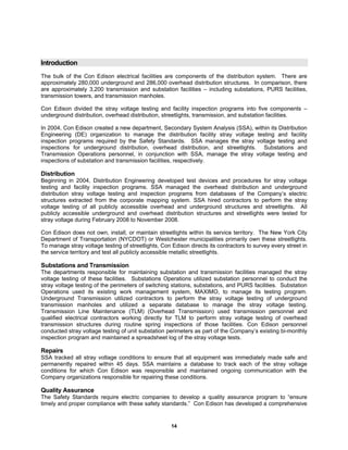 14
Introduction
The bulk of the Con Edison electrical facilities are components of the distribution system. There are
approximately 280,000 underground and 286,000 overhead distribution structures. In comparison, there
are approximately 3,200 transmission and substation facilities – including substations, PURS facilities,
transmission towers, and transmission manholes.
Con Edison divided the stray voltage testing and facility inspection programs into five components –
underground distribution, overhead distribution, streetlights, transmission, and substation facilities.
In 2004, Con Edison created a new department, Secondary System Analysis (SSA), within its Distribution
Engineering (DE) organization to manage the distribution facility stray voltage testing and facility
inspection programs required by the Safety Standards. SSA manages the stray voltage testing and
inspections for underground distribution, overhead distribution, and streetlights. Substations and
Transmission Operations personnel, in conjunction with SSA, manage the stray voltage testing and
inspections of substation and transmission facilities, respectively.
Distribution
Beginning in 2004, Distribution Engineering developed test devices and procedures for stray voltage
testing and facility inspection programs. SSA managed the overhead distribution and underground
distribution stray voltage testing and inspection programs from databases of the Company’s electric
structures extracted from the corporate mapping system. SSA hired contractors to perform the stray
voltage testing of all publicly accessible overhead and underground structures and streetlights. All
publicly accessible underground and overhead distribution structures and streetlights were tested for
stray voltage during February 2008 to November 2008.
Con Edison does not own, install, or maintain streetlights within its service territory. The New York City
Department of Transportation (NYCDOT) or Westchester municipalities primarily own these streetlights.
To manage stray voltage testing of streetlights, Con Edison directs its contractors to survey every street in
the service territory and test all publicly accessible metallic streetlights.
Substations and Transmission
The departments responsible for maintaining substation and transmission facilities managed the stray
voltage testing of these facilities. Substations Operations utilized substation personnel to conduct the
stray voltage testing of the perimeters of switching stations, substations, and PURS facilities. Substation
Operations used its existing work management system, MAXIMO, to manage its testing program.
Underground Transmission utilized contractors to perform the stray voltage testing of underground
transmission manholes and utilized a separate database to manage the stray voltage testing.
Transmission Line Maintenance (TLM) (Overhead Transmission) used transmission personnel and
qualified electrical contractors working directly for TLM to perform stray voltage testing of overhead
transmission structures during routine spring inspections of those facilities. Con Edison personnel
conducted stray voltage testing of unit substation perimeters as part of the Company’s existing bi-monthly
inspection program and maintained a spreadsheet log of the stray voltage tests.
Repairs
SSA tracked all stray voltage conditions to ensure that all equipment was immediately made safe and
permanently repaired within 45 days. SSA maintains a database to track each of the stray voltage
conditions for which Con Edison was responsible and maintained ongoing communication with the
Company organizations responsible for repairing these conditions.
Quality Assurance
The Safety Standards require electric companies to develop a quality assurance program to “ensure
timely and proper compliance with these safety standards.” Con Edison has developed a comprehensive
 