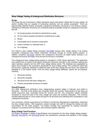 16
Stray Voltage Testing of Underground Distribution Structures
Scope
The Public Service Commission’s Safety Standards require that electric utilities test for stray voltage “all
electric facilities that are capable of conducting electricity and are publicly accessible.” There are
approximately 266,600 publicly accessible underground distribution structures on Con Edison’s system.
Underground distribution structures are considered publicly accessible except for underground structures
that are:
1. On private property and behind a locked fence or gate,
2. On Con Edison property and behind a locked fence or gate,
3. Buried,
4. Inaccessible due to long term construction,
5. Inside a building in a restricted area, or
6. On a highway.
Con Edison’s stray voltage testing procedure EO-10358 requires stray voltage testing of all publicly
accessible underground Con Edison distribution structures through an annual testing program. In
addition, procedure EO-10322 requires that underground structures be tested before working in an
underground structure and again once the work for the day is completed.
The underground stray voltage testing program is managed in a SQL Server Application. The application
was created from an extract of the electric distribution structures recorded in the corporate mapping and
asset repository systems and the 2007 stray voltage testing results. The database was segregated by
region and provided to the contractors responsible for stray voltage testing. The contractors would test
the structure, update the database to reflect the date of the stray voltage test and result, and upload the
database to a Con Edison server. From the stray voltage testing database, reports can be prepared,
including:
1. Structures pending,
2. Structures complete,
3. Structures found with stray voltage and
4. Publicly inaccessible structures not tested.
Overall Program
The 2008 underground distribution stray voltage-testing program began in February and ended in
November. The bulk of the testing was completed before the summer. Reconciliation of test data and
quality assurance were conducted during the summer and fall. The contractors utilized handheld
computers to record the date of the stray voltage test result and inventory information. The inventory
included gathering data on cover shape and type for all structures and collecting GPS coordinates on new
underground structures.
Two contractors, directly supervised by Con Edison’s Construction Management organization, performed
the stray voltage testing. SSA assigned a project manager and staff to manage the testing and data
reconciliation for the entire program. The project manager was responsible for tracking contractor
progress in accordance with Con Edison and contractor-agreed milestones.
Stray Voltage Test Procedure
Con Edison developed a variety of specifications and procedures for the stray voltage testing program.
EO-5100, EO-100175, and EO-10129 govern the manufacture, purchase and operation of low voltage
 