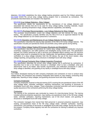 17
detectors. EO-10322 establishes the stray voltage testing procedure used by Con Edison personnel.
EO-10358 covers the annual stray voltage testing program that is conducted by contractors. The
procedures described below are included in the Appendix.
EO-5100 (Low Voltage Detectors - Stray Voltage)
This specification details the requirements for the manufacture of low voltage detectors and
associated test devices that are to be used for stray voltage testing, including materials, impact
resistance, operating temperature range, voltage detection capabilities, and labeling.
EO-100175 (Purchase Recommendation - Low Voltage Detectors for Stray Voltage)
This purchase recommendation covers low voltage detectors and test devices for stray voltage
testing. The specification currently identifies only the HD-LV-S-5 as an approved detector for AC
stray voltage detection by Con Edison personnel or contractors.
EO-10129 (Operation and Maintenance of Low Voltage Detector for Stray Voltage)
This specification describes the step-by-step operation of the HD-LV-S-5 stray voltage detector. The
specification includes pre-operational checks and prohibits using rubber gloves during testing.
EO-10322 (Stray Voltage Testing Of Company Structures and Streetlights)
This specification describes the procedure for routine stray voltage testing of distribution structures
(overhead, underground, and URD systems) and streetlights during routine work. The specification
requires Con Edison personnel to test a structure and streetlight before working in/on the structure
and again when work is completed for the day. Additionally, the specification addresses the voltmeter
verification of a stray voltage indication from the HD device, the use of the shunt resistor, stray
voltage reporting, and guarding of any structure or streetlight found with stray voltage.
EO-10358 (Annual Contractor Stray Voltage Inspection Procedure)
This specification describes the annual stray voltage testing that is performed by contractors. It
describes how to test a Con Edison structure or streetlight, when to test a streetlight, what pole
attachments need to be tested, data transfer requirements, and notification procedures in case a
stray voltage is identified, and guarding of any facility or streetlight found with stray voltage.
Training
Con Edison developed training for both company employees and contractors on how to conduct stray
voltage testing. All contractors and company employees were trained on map reading, conducting stray
voltage tests, reporting of stray voltages, and guarding structures found with stray voltage.
Company Employees
Company employees received on-the-job training (OJT) covering the pre-operational check of the HD
stray voltage tester, voltmeter verification, reporting mechanisms, and guarding of structures or
streetlights found with stray voltages. These employees conducted post-work and work-in-progress
quality assurance of the contractors performing the stray voltage testing.
Contractors
The training of the contractors was conducted by means of a train-the-trainer format. The training
included personal protective equipment, map reading, pre-operational check of the HD stray voltage
tester, voltmeter verification, reporting mechanisms, use of the shunt resistor, and guarding of
structures or streetlights found with stray voltage.
The contractor managers then trained their field personnel in personal protective equipment, map
reading, pre-operational check of the HD stray voltage tester, voltmeter verification, reporting
mechanisms, and guarding of structures or streetlights found with stray voltage. During the course of
the program, Company forces regularly met with the contractors for training to address any required
corrections.
 