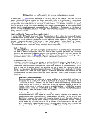 19
Stray voltage was not found during any of these quality assurance reviews.
S Specification EO-10315 (Quality Assurance of the Stray Voltage and Periodic Distribution Structure
Safety Inspection Programs) calls for 400 quality assurance checks to be performed on the contractor
stray voltage testing. The quality assurance checks are randomly selected from a database of all stray
voltage tests. The audit includes a field test for stray voltage. Con Edison performed 400 quality
assurance checks and no stray voltage was found during this quality assurance. A passing rate of 99%
resulted from the quality assurance checks performed by Con Edison. One percent of the structures
checked had incorrect address, structure cover type, etc, but no stray voltages were identified during the
quality assurance process.
Additional Quality Assurance Measures Instituted
In addition to the 400 quality assurance checks discussed above, Con Edison also conducted Random
Quality Assurance reviews of work in progress, Con Edison also identified several types of “no-access
conditions” for further investigation to ensure compliance with the Safety Standards. These are called “No
Access – Construction/Dumpster,” “No Access – Private Property (Locked Fence or Gate),” “No Access –
Highway,” “No Access – Con Ed Property,” “No Access – Inside Building,” and “No Access – Buried Box.”
The scope and results of each of this quality assurance is discussed below.
Work-in-Progress
Con Edison performed 1,285 work-in-progress quality assurance reviews to ensure the contractor
was able to read the Company’s Mains and Services (“M&S”) plates (on which the Company’s
structures are identified and mapped), identify the underground structures in the field, and test the
structure in accordance with EO-10129 (Operation of Low Voltage Detectors), including the pre-
operational checks. These work-in-progress checks did not find any deficiencies.
Structures with No Access
Contractors make either one or two attempts to locate and test all structures depending on type of
access description as detailed below. The contractors categorize each of the “No Access” structures
based on the field conditions such as long-term construction, dumpster on structure, behind a locked
fence or gate, etc. If after the attempt, the structure can not be tested, the contractors label the
structure as inaccessible. Con Edison personnel made a third and sometimes fourth attempt to locate
and test the structure. There are several types of “No Access” structures. Each condition and the
quality assurance efforts involved are described below. There are a total of 13,441 structures in these
categories.
No Access – Construction/Dumpster
The contractors make two attempts to access and test all structures that are found not
accessible due to construction activity or dumpsters. If a structure is inaccessible due to
Construction Activity or Dumpster, then the name of construction Company, contact person,
phone number and duration of construction activity or dumpster removal schedule (as
denoted on the permit or posting) is required so as to facilitate a re-field of the structure.
Company forces fielded any structure that could not be verified via the 2007 stray voltage
testing results. There are 447 structures in this category.
No Access – Private Property (Locked Fence or Gate)
The contractors make one attempt to access and test all structures that are found not
accessible due to the structure being on private property and behind a locked fence or gate.
Con Edison personnel then examined Company records to verify that each structure is
located on private property and is publicly inaccessible due to restricted access. Company
forces fielded any structure that could not be verified via Company records and the 2007
stray voltage testing results. Company forces then obtained the address and the name of the
building owner for the Company’s records. There are 755 structures in this category.
 