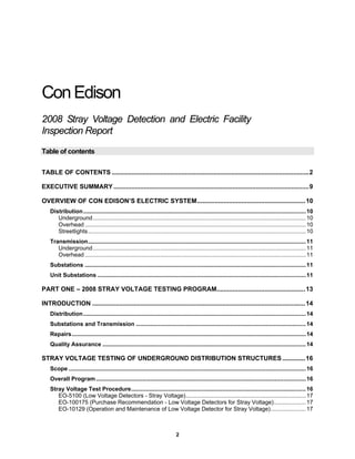 2
ConEdison
2008 Stray Voltage Detection and Electric Facility
Inspection Report
Table of contents
TABLE OF CONTENTS ...............................................................................................................2
EXECUTIVE SUMMARY..............................................................................................................9
OVERVIEW OF CON EDISON’S ELECTRIC SYSTEM.............................................................10
Distribution...........................................................................................................................................10
Underground.....................................................................................................................................10
Overhead ..........................................................................................................................................10
Streetlights........................................................................................................................................10
Transmission........................................................................................................................................11
Underground.....................................................................................................................................11
Overhead ..........................................................................................................................................11
Substations ..........................................................................................................................................11
Unit Substations ..................................................................................................................................11
PART ONE – 2008 STRAY VOLTAGE TESTING PROGRAM..................................................13
INTRODUCTION ........................................................................................................................14
Distribution...........................................................................................................................................14
Substations and Transmission ..........................................................................................................14
Repairs..................................................................................................................................................14
Quality Assurance ...............................................................................................................................14
STRAY VOLTAGE TESTING OF UNDERGROUND DISTRIBUTION STRUCTURES.............16
Scope ....................................................................................................................................................16
Overall Program...................................................................................................................................16
Stray Voltage Test Procedure.............................................................................................................16
EO-5100 (Low Voltage Detectors - Stray Voltage)...........................................................................17
EO-100175 (Purchase Recommendation - Low Voltage Detectors for Stray Voltage)....................17
EO-10129 (Operation and Maintenance of Low Voltage Detector for Stray Voltage)......................17
 