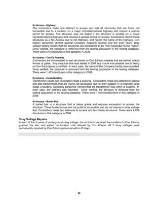 20
No Access – Highway
The contractors make one attempt to access and test all structures that are found not
accessible due to a location on a major city/state/national highway and require a special
permit for access. The structure was not tested if the structure is located on a major
city/state/national highway and requires a special permit for access. Contractors record these
structures as a No Access due to NA-Highway, and record the name of the highway. Con
Edison personnel verified against Company mapping records and the prior years’ stray
voltage testing results that the structures are considered to be “Not Accessible to the Public”.
Once verified, the structure is removed from the testing population in the testing database.
There were 519 structures in this category in 2008.
No Access – Con Ed Property
Contractors are not required to test structures on Con Edison property that are behind locked
fences or gates. Any structure that was tested in 2007 but is now inaccessible due to being
on Con Ed property is verified. In each case, the name of the Company facility was recorded.
Once verified, the structure is removed from the testing population in the testing database.
There were 1,473 structures in this category in 2008.
No Access – Inside Building
Transformer vaults can be located inside a building. Contractors make one attempt to access
and test transformers that are found not accessible due to their location in a restricted area
inside a building. Company personnel verified that the transformer was within a building. In
each case, the address was recorded. Once verified, the structure is removed from the
testing population in the testing database. There were 1,408 transformers in this category in
2008.
No Access – Buried Box
A buried box is a structure that is below grade and requires excavation to access the
structure. These buried boxes are not publicly accessible and do not require a stray voltage
test. Contractors made two attempts to access and test these structures. There were 8,839
structures in this category in 2008.
Stray Voltage Repairs
In each of the 5 cases of underground stray voltage, the contractor reported the condition to Con Edison,
guarded the site, and waited on location until relieved by Con Edison. All 5 stray voltages were
permanently repaired by Con Edison personnel within 45 days.
 