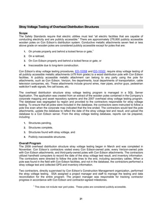 21
Stray Voltage Testing of Overhead Distribution Structures
Scope
The Safety Standards require that electric utilities must test “all electric facilities that are capable of
conducting electricity and are publicly accessible.” There are approximately 276,800 publicly accessible
wooden poles on Con Edison’s distribution system. Conductive metallic attachments seven feet or less
above grade on wooden poles are considered publicly accessible except for poles that are:
1. On private property and behind a locked fence or gate,1
2. On a railroad,
3. On Con Edison property and behind a locked fence or gate, or
4. Inaccessible due to long-term construction.
Con Edison’s stray voltage testing procedures, EO-10358 and EO-10322, require stray voltage testing of
all publicly accessible metallic attachments (≤7ft from grade) to a wood distribution pole with Con Edison
facilities. A publicly accessible metallic attachment can belong to any party using the pole for
attachments, such as Con Edison, Verizon, fire departments, local departments of transportation, cable
television companies, etc. These attachments include ground wires, riser pipes, anchor guys, pedestrian
walk/don’t walk signals, fire call boxes, etc.
The overhead distribution structure stray voltage testing program is managed in a SQL Server
Application. The application was created from an extract of the wooden poles contained in the Company’s
corporate mapping and asset repository systems and the 2007 overhead stray voltage testing program.
The database was segregated by region and provided to the contractors responsible for stray voltage
testing. To ensure that all poles were included in the database, the contractors were instructed to follow a
pole line even when the corporate map indicated that the line ended. The contractors would test the pole
attachments, update the database to reflect the date of the stray voltage test and result, and upload the
database to a Con Edison server. From the stray voltage testing database, reports can be prepared,
including:
1. Structures pending,
2. Structures complete,
3. Structures found with stray voltage, and
4. Publicly inaccessible structures.
Overall Program
The 2008 overhead distribution structure stray voltage testing began in March and was completed in
November. Con Edison’s contractors visited every Con Edison-owned pole, every Verizon-owned pole
with Con Edison attachments, and third-party-owned poles with Con Edison attachments. The contractors
utilized handheld computers to record the date of the stray voltage test result, and inventory information.
The contractors were directed to follow the pole lines to the end, including secondary cables. When a
pole was found in the field with Con Edison facilities, and not in the database, the contractors performed a
stray voltage test and collected GPS and inventory information.
Two contractors, directly supervised by Con Edison’s Construction Management organization, performed
the stray voltage testing. SSA assigned a project manager and staff to manage the testing and data
reconciliation for the entire program. The project manager was responsible for tracking contractor
progress in accordance with Con Edison and contractor-agreed milestones.
1
This does not include rear yard poles. These poles are considered publicly accessible.
 