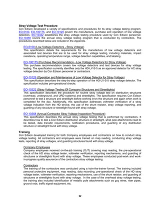 22
Stray Voltage Test Procedure
Con Edison developed a variety of specifications and procedures for its stray voltage testing program.
EO-5100, EO-100175, and EO-10129 govern the manufacture, purchase and operation of low voltage
detectors. EO-10322 establishes the stray voltage testing procedure used by Con Edison personnel.
EO-10358 covers the annual stray voltage testing program that is conducted by contractors. The
procedures described below are included in the Appendix.
EO-5100 (Low Voltage Detectors - Stray Voltage)
This specification details the requirements for the manufacture of low voltage detectors and
associated test devices that are to be used for stray voltage testing, including materials, impact
resistance, operating temperature range, voltage detection capabilities, and labeling.
EO-100175 (Purchase Recommendation - Low Voltage Detectors for Stray Voltage)
This purchase recommendation covers low voltage detectors and test devices for stray voltage
testing. The specification currently identifies only the HD-LV-S-5 as an approved detector for AC stray
voltage detection by Con Edison personnel or contractors.
EO-10129 (Operation and Maintenance of Low Voltage Detector for Stray Voltage)
This specification describes the step-by-step operation of the HD-LV-S-5 stray voltage detector. The
specification includes pre-operational checks.
EO-10322 (Stray Voltage Testing Of Company Structures and Streetlights)
This specification describes the procedure for routine stray voltage test on distribution structures
(overhead, underground, and URD systems) and streetlights. The specification requires Con Edison
personnel to test a structure and streetlight before working in/on the structure and again when work is
completed for the day. Additionally, this specification addresses voltmeter verification of a stray
voltage indication from the HD device, the use of the shunt resistor, stray voltage reporting, and
guarding of any structure or streetlight found with stray voltage.
EO-10358 (Annual Contractor Stray Voltage Inspection Procedure)
This specification describes the annual stray voltage testing that is performed by contractors. It
describes how to test a Con Edison distribution structure or streetlight, what pole attachments need to
be tested, data transfer requirements, notification procedures, and guarding of any distribution
structure or streetlight found with stray voltage.
Training
Con Edison developed training for both Company employees and contractors on how to conduct stray
voltage testing. All contractors and employees were trained on map reading, conducting stray voltage
tests, reporting of stray voltages, and guarding structures found with stray voltage.
Company Employees
Company employees received on-the-job training (OJT) covering map reading, the pre-operational
check of the HD stray voltage tester, voltmeter verification, reporting mechanisms, and guarding of
structures or streetlights found with stray voltage. These employees conducted post-work and work-
in-progress quality assurance of the contractors stray voltage testing.
Contractors
The training of the contractors was conducted using a train-the-trainer format. The training included
personal protective equipment, map reading, data recording, pre-operational check of the HD stray
voltage tester, voltmeter verification, reporting mechanisms, use of the shunt resistor, and guarding of
structures or streetlights found with stray voltage. In the case of the overhead stray voltage testing,
the training also included identification of metallic pole attachments such as guy wires, riser pipes,
ground rods, traffic signal equipment, etc.
 