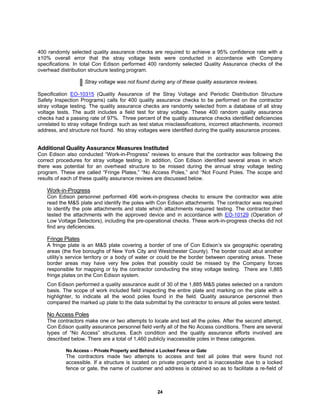 24
400 randomly selected quality assurance checks are required to achieve a 95% confidence rate with a
±10% overall error that the stray voltage tests were conducted in accordance with Company
specifications. In total Con Edison performed 400 randomly selected Quality Assurance checks of the
overhead distribution structure testing program.
Stray voltage was not found during any of these quality assurance reviews.
Specification EO-10315 (Quality Assurance of the Stray Voltage and Periodic Distribution Structure
Safety Inspection Programs) calls for 400 quality assurance checks to be performed on the contractor
stray voltage testing. The quality assurance checks are randomly selected from a database of all stray
voltage tests. The audit includes a field test for stray voltage. These 400 random quality assurance
checks had a passing rate of 97%. Three percent of the quality assurance checks identified deficiencies
unrelated to stray voltage findings such as test status misclassifications, incorrect attachments, incorrect
address, and structure not found. No stray voltages were identified during the quality assurance process.
Additional Quality Assurance Measures Instituted
Con Edison also conducted “Work-in-Progress” reviews to ensure that the contractor was following the
correct procedures for stray voltage testing. In addition, Con Edison identified several areas in which
there was potential for an overhead structure to be missed during the annual stray voltage testing
program. These are called “Fringe Plates,” “No Access Poles,” and “Not Found Poles. The scope and
results of each of these quality assurance reviews are discussed below.
Work-in-Progress
Con Edison personnel performed 496 work-in-progress checks to ensure the contractor was able
read the M&S plate and identify the poles with Con Edison attachments. The contractor was required
to identify the pole attachments and state which attachments required testing. The contractor then
tested the attachments with the approved device and in accordance with EO-10129 (Operation of
Low Voltage Detectors), including the pre-operational checks. These work-in-progress checks did not
find any deficiencies.
Fringe Plates
A fringe plate is an M&S plate covering a border of one of Con Edison’s six geographic operating
areas (the five boroughs of New York City and Westchester County). The border could abut another
utility’s service territory or a body of water or could be the border between operating areas. These
border areas may have very few poles that possibly could be missed by the Company forces
responsible for mapping or by the contractor conducting the stray voltage testing. There are 1,885
fringe plates on the Con Edison system.
Con Edison performed a quality assurance audit of 30 of the 1,885 M&S plates selected on a random
basis. The scope of work included field inspecting the entire plate and marking on the plate with a
highlighter, to indicate all the wood poles found in the field. Quality assurance personnel then
compared the marked up plate to the data submittal by the contractor to ensure all poles were tested.
No Access Poles
The contractors make one or two attempts to locate and test all the poles. After the second attempt,
Con Edison quality assurance personnel field verify all of the No Access conditions. There are several
types of “No Access” structures. Each condition and the quality assurance efforts involved are
described below. There are a total of 1,460 publicly inaccessible poles in these categories.
No Access – Private Property and Behind a Locked Fence or Gate
The contractors made two attempts to access and test all poles that were found not
accessible. If a structure is located on private property and is inaccessible due to a locked
fence or gate, the name of customer and address is obtained so as to facilitate a re-field of
 