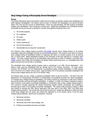 26
Stray Voltage Testing of Municipality Owned Streetlights
Scope
The Safety Standards require that electric utilities test all publicly accessible metallic pole streetlights and
traffic signals (“streetlights”). Con Edison does not own or maintain the streetlights in its service territory
(New York City and the County of Westchester). There are approximately 184,300 publicly accessible
metallic pole streetlights in the Company’s service area. Metal pole streetlights are considered publicly
accessible as long as the pole is located on a public thoroughfare (roadway) and is not:
1. On private property,
2. On a highway,
3. On a pier,
4. Inside a park,
5. Inside a parking lot,
6. On Con Ed property, or
7. Inaccessible due to long term construction
Con Edison’s stray voltage testing procedure EO-10358 requires stray voltage testing of all publicly
accessible metal pole streetlights through an annual testing program. The scope of work does not require
stray voltage testing of streetlights located on highways and piers, on private property such as parking
lots, or inside parks. Metal streetlights located on the perimeter of the park adjacent to a roadway were
tested. The stray voltage testing on all streetlights was performed at night. In addition, procedure EO-
10322 requires that metal pole streetlights be tested before performing work in a streetlight base and
again once the work for the day is completed.
The streetlight stray voltage testing program data is maintained in an SQL Server Application. Con
Edison maps only the streetlights that are directly fed by Con Edison structures. In many cases,
however, the NYCDOT and the Westchester municipalities supply multiple streetlights or traffic signals
from a common Con Edison service point. Approximately 33% of all publicly accessible streetlights that
require stray voltage testing are not on Con Edison maps.
Con Edison does not own, install, or maintain streetlights within its service territory. The New York City
Department of Transportation (NYCDOT) or Westchester municipalities primarily own these streetlights.
To manage stray voltage testing of streetlights, Con Edison directs its contractors to walk every street in
the service territory and test all metallic streetlights. In addition, in 2005, Con Edison instituted a system-
wide inventory of all publicly accessible streetlights in combination with a stray voltage testing program.
The inventory included capturing the Global Positioning System (GPS) coordinates and installing a
barcode tag on each of the publicly accessible streetlights. The system-wide inventory created in 2005
was utilized to develop the SQL Server application that was used in the 2006, 2007, and 2008 stray
voltage testing programs. The contractors would test the structure, update the database to reflect the date
of the stray voltage test and result, and upload the database to a Con Edison server. From the stray
voltage testing database, reports can be prepared, including:
1. Structures pending,
2. Structures complete,
3. Structures found with stray voltage, and
4. Publicly inaccessible structures not tested.
 