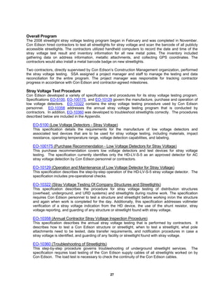 27
Overall Program
The 2008 streetlight stray voltage testing program began in February and was completed in November.
Con Edison hired contractors to test all streetlights for stray voltage and scan the barcode of all publicly
accessible streetlights. The contractors utilized handheld computers to record the date and time of the
stray voltage test result and inventory information for all new metal poles. The inventory included
gathering data on address information, metallic attachments, and collecting GPS coordinates. The
contractors would also install a metal barcode badge on new streetlights.
Two contractors, directly supervised by Con Edison’s Construction Management organization, performed
the stray voltage testing. SSA assigned a project manager and staff to manage the testing and data
reconciliation for the entire program. The project manager was responsible for tracking contractor
progress in accordance with Con Edison and contractor-agreed milestones.
Stray Voltage Test Procedure
Con Edison developed a variety of specifications and procedures for its stray voltage testing program.
Specifications EO-5100, EO-100175, and EO-10129 govern the manufacture, purchase and operation of
low voltage detectors. EO-10322 contains the stray voltage testing procedure used by Con Edison
personnel. EO-10358 addresses the annual stray voltage testing program that is conducted by
contractors. In addition, EO-10360 was developed to troubleshoot streetlights correctly. The procedures
described below are included in the Appendix.
EO-5100 (Low Voltage Detectors - Stray Voltage)
This specification details the requirements for the manufacture of low voltage detectors and
associated test devices that are to be used for stray voltage testing, including materials, impact
resistance, operating temperature range, voltage detection capabilities, and labeling.
EO-100175 (Purchase Recommendation - Low Voltage Detectors for Stray Voltage)
This purchase recommendation covers low voltage detectors and test devices for stray voltage
testing. The specification currently identifies only the HD-LV-S-5 as an approved detector for AC
stray voltage detection by Con Edison personnel or contractors.
EO-10129 (Operation and Maintenance of Low Voltage Detector for Stray Voltage)
This specification describes the step-by-step operation of the HD-LV-S-5 stray voltage detector. The
specification includes pre-operational checks.
EO-10322 (Stray Voltage Testing Of Company Structures and Streetlights)
This specification describes the procedure for stray voltage testing of distribution structures
(overhead, underground, and URD systems) and streetlights during routine work. The specification
requires Con Edison personnel to test a structure and streetlight before working in/on the structure
and again when work is completed for the day. Additionally, this specification addresses voltmeter
verification of a stray voltage indication from the HD device, the use of the shunt resistor, stray
voltage reporting, and guarding of any structure or streetlight found with stray voltage.
EO-10358 (Annual Contractor Stray Voltage Inspection Procedure)
This specification describes the annual stray voltage testing that is performed by contractors. It
describes how to test a Con Edison structure or streetlight, when to test a streetlight, what pole
attachments need to be tested, data transfer requirements, and notification procedures in case a
stray voltage is identified, and guarding of any facility or streetlight found with stray voltage.
EO-10360 (Troubleshooting of Streetlights)
This step-by-step procedure governs troubleshooting of underground streetlight services. The
specification requires load testing of the Con Edison supply cables of all streetlights worked on by
Con Edison. The load test is necessary to check the continuity of the Con Edison cables.
 