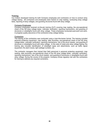 28
Training
Con Edison developed training for both Company employees and contractors on how to conduct stray
voltage testing. All contractors and employees were trained on map reading, conducting stray voltage
tests, reporting of stray voltages, and guarding structures found with stray voltage.
Company Employees
Company employees received on-the-job training (OJT) covering map reading, the pre-operational
check of the HD stray voltage tester, voltmeter verification, reporting mechanisms, and guarding of
structures or streetlights found with stray voltage. These employees conducted post-work and work-
in-progress quality assurance of the contractors stray voltage testing.
Contractors
The training of the contractors was conducted using a train-the-trainer format. The training included
personal protective equipment, map reading, data recording, pre-operational check of the HD stray
voltage tester, voltmeter verification, reporting mechanisms, use of the shunt resistor, and guarding of
structures or streetlights found with stray voltage. In the case of metal pole stray voltage testing, the
training also included identification of streetlight types and attachments, such as traffic signal
equipment, fire alarm boxes, light wattage numbers, etc.
The contractor managers then trained their field personnel in personal protective equipment, map
reading, data recording, pre-operational check of the HD stray voltage tester, voltmeter verification,
reporting mechanisms, use of the shunt resistor, and guarding of structures or streetlights found with
stray voltage. During the course of the program, Company forces regularly met with the contractors
for training to address any required corrections.
 