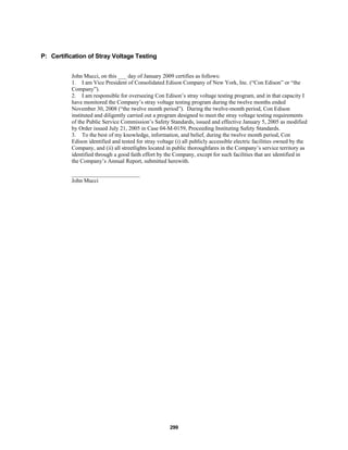 299
P: Certification of Stray Voltage Testing
John Mucci, on this ___ day of January 2009 certifies as follows:
1. I am Vice President of Consolidated Edison Company of New York, Inc. (“Con Edison” or “the
Company”).
2. I am responsible for overseeing Con Edison’s stray voltage testing program, and in that capacity I
have monitored the Company’s stray voltage testing program during the twelve months ended
November 30, 2008 (“the twelve month period”). During the twelve-month period, Con Edison
instituted and diligently carried out a program designed to meet the stray voltage testing requirements
of the Public Service Commission’s Safety Standards, issued and effective January 5, 2005 as modified
by Order issued July 21, 2005 in Case 04-M-0159, Proceeding Instituting Safety Standards.
3. To the best of my knowledge, information, and belief, during the twelve month period, Con
Edison identified and tested for stray voltage (i) all publicly accessible electric facilities owned by the
Company, and (ii) all streetlights located in public thoroughfares in the Company’s service territory as
identified through a good faith effort by the Company, except for such facilities that are identified in
the Company’s Annual Report, submitted herewith.
________________________
John Mucci
 