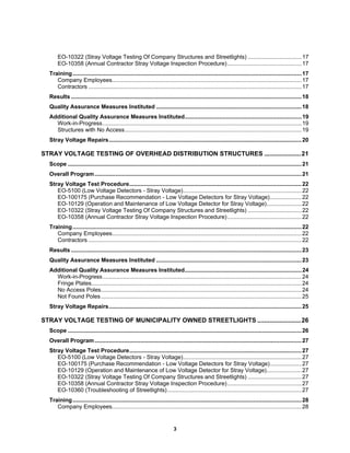 3
EO-10322 (Stray Voltage Testing Of Company Structures and Streetlights) ..................................17
EO-10358 (Annual Contractor Stray Voltage Inspection Procedure)...............................................17
Training.................................................................................................................................................17
Company Employees........................................................................................................................17
Contractors .......................................................................................................................................17
Results ..................................................................................................................................................18
Quality Assurance Measures Instituted ............................................................................................18
Additional Quality Assurance Measures Instituted..........................................................................19
Work-in-Progress..............................................................................................................................19
Structures with No Access................................................................................................................19
Stray Voltage Repairs..........................................................................................................................20
STRAY VOLTAGE TESTING OF OVERHEAD DISTRIBUTION STRUCTURES .....................21
Scope ....................................................................................................................................................21
Overall Program...................................................................................................................................21
Stray Voltage Test Procedure.............................................................................................................22
EO-5100 (Low Voltage Detectors - Stray Voltage)...........................................................................22
EO-100175 (Purchase Recommendation - Low Voltage Detectors for Stray Voltage)....................22
EO-10129 (Operation and Maintenance of Low Voltage Detector for Stray Voltage)......................22
EO-10322 (Stray Voltage Testing Of Company Structures and Streetlights) ..................................22
EO-10358 (Annual Contractor Stray Voltage Inspection Procedure)...............................................22
Training.................................................................................................................................................22
Company Employees........................................................................................................................22
Contractors .......................................................................................................................................22
Results ..................................................................................................................................................23
Quality Assurance Measures Instituted ............................................................................................23
Additional Quality Assurance Measures Instituted..........................................................................24
Work-in-Progress..............................................................................................................................24
Fringe Plates.....................................................................................................................................24
No Access Poles...............................................................................................................................24
Not Found Poles...............................................................................................................................25
Stray Voltage Repairs..........................................................................................................................25
STRAY VOLTAGE TESTING OF MUNICIPALITY OWNED STREETLIGHTS .........................26
Scope ....................................................................................................................................................26
Overall Program...................................................................................................................................27
Stray Voltage Test Procedure.............................................................................................................27
EO-5100 (Low Voltage Detectors - Stray Voltage)...........................................................................27
EO-100175 (Purchase Recommendation - Low Voltage Detectors for Stray Voltage)....................27
EO-10129 (Operation and Maintenance of Low Voltage Detector for Stray Voltage)......................27
EO-10322 (Stray Voltage Testing Of Company Structures and Streetlights) ..................................27
EO-10358 (Annual Contractor Stray Voltage Inspection Procedure)...............................................27
EO-10360 (Troubleshooting of Streetlights).....................................................................................27
Training.................................................................................................................................................28
Company Employees........................................................................................................................28
 