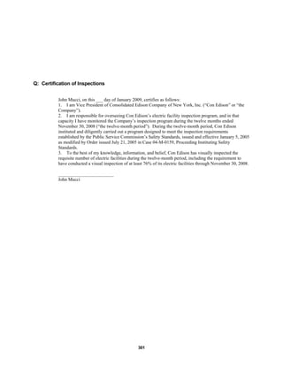 301
Q: Certification of Inspections
John Mucci, on this ___ day of January 2009, certifies as follows:
1. I am Vice President of Consolidated Edison Company of New York, Inc. (“Con Edison” or “the
Company”).
2. I am responsible for overseeing Con Edison’s electric facility inspection program, and in that
capacity I have monitored the Company’s inspection program during the twelve months ended
November 30, 2008 (“the twelve-month period”). During the twelve-month period, Con Edison
instituted and diligently carried out a program designed to meet the inspection requirements
established by the Public Service Commission’s Safety Standards, issued and effective January 5, 2005
as modified by Order issued July 21, 2005 in Case 04-M-0159, Proceeding Instituting Safety
Standards.
3. To the best of my knowledge, information, and belief, Con Edison has visually inspected the
requisite number of electric facilities during the twelve-month period, including the requirement to
have conducted a visual inspection of at least 76% of its electric facilities through November 30, 2008.
________________________
John Mucci
 