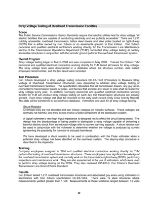 32
Stray Voltage Testing of Overhead Transmission Facilities
Scope
The Public Service Commission’s Safety Standards require that electric utilities test for stray voltage “all
electric facilities that are capable of conducting electricity and are publicly accessible.” There are 1,211
publicly accessible, overhead transmission, lattice steel towers and steel poles located on right-of-way
(ROW) that is either owned by Con Edison or on easements granted to Con Edison. Con Edison
personnel and qualified electrical contractors working directly for the Transmission Line Maintenance
section of the Transmission Operations Department (“TLM”) conducted stray voltage testing at publicly
accessible structures in conjunction with the periodic ground patrol of the overhead transmission system.
Overall Program
Stray voltage testing began in March 2008 and was completed in May 2008. Trained Con Edison TLM
personnel and qualified electrical contractors working directly for TLM tested all towers for stray voltage.
The stray voltage tests were documented in a database where the structure number, date tested,
employee name/number, and the test result were recorded.
Test Procedure
Con Edison developed a stray voltage testing procedure CE-ES-1043 (Procedure to Measure Stray
Voltage of Overhead Transmission Structures) (see Appendix) to address stray voltage testing of
overhead transmission facilities. This specification stipulates that all transmission towers, any guy wires
connected to transmission towers or poles, and fences that enclose any tower or pole shall be tested for
stray voltage every year. In addition, Company personnel and qualified electrical contractors working
directly for TLM will conduct stray voltage testing on each day that transmission structures are actively
worked. Each stray voltage test shall be recorded on the daily work record (Daily Crew Activity Report).
This data will be transferred to an electronic database. Voltmeters are used for all stray voltage testing.
Shunt Resistor
Overhead lines are not shielded and can induce voltages on metallic surfaces. These voltages are
normally not harmful, and they do not involve a failed component of the distribution system.
A digital voltmeter’s very high input impedance is designed not to affect the circuit being tested. The
design has the disadvantage of being unable to distinguish a stray voltage capable of delivering a
harmful electric shock from an induced voltage with no current carrying capacity. A shunt resistor can
be used in conjunction with the voltmeter to determine whether the voltage is produced by current
(presenting the possibility for harm) or is induced (harmless).
We have developed a shunt resistor to be used in combination with the Fluke voltmeter when a
potential stray voltage has been identified on the overhead system. The step-by-step procedure is
described in the Appendix.
Training
Company employees assigned to TLM and qualified electrical contractors working directly for TLM
perform the testing of overhead transmission structures. These employees have significant knowledge of
the overhead transmission system and normally work on the transmission right-of-way (ROW), performing
inspections and maintenance work. They are also experienced in the use of voltmeters, which were used
to perform stray voltage testing on the ROW. They also reviewed OP-420-3, Con Edison’s Overhead
Transmission Line Ground Patrol Standard.
Results
Con Edison tested 1,211 overhead transmission structures and associated guy wires using voltmeters in
accordance with Con Edison specification CE-ES-1043. There were 12 steel structures where
measurements yielded greater than 1 volt. Measurements at these locations ranged between 1.0 volts
 