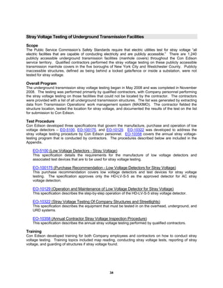 34
Stray Voltage Testing of Underground Transmission Facilities
Scope
The Public Service Commission’s Safety Standards require that electric utilities test for stray voltage “all
electric facilities that are capable of conducting electricity and are publicly accessible.” There are 1,240
publicly accessible underground transmission facilities (manhole covers) throughout the Con Edison
service territory. Qualified contractors performed the stray voltage testing on these publicly accessible
transmission manhole covers in the five boroughs of New York City and Westchester County. Publicly
inaccessible structures, defined as being behind a locked gate/fence or inside a substation, were not
tested for stray voltage.
Overall Program
The underground transmission stray voltage testing began in May 2008 and was completed in November
2008. The testing was performed primarily by qualified contractors, with Company personnel performing
the stray voltage testing on those facilities that could not be located by the contractor. The contractors
were provided with a list of all underground transmission structures. The list was generated by extracting
data from Transmission Operations’ work management system (MAXIMO). The contractor fielded the
structure location, tested the location for stray voltage, and documented the results of the test on the list
for submission to Con Edison.
Test Procedure
Con Edison developed three specifications that govern the manufacture, purchase and operation of low
voltage detectors – EO-5100, EO-100175, and EO-10129. EO-10322 was developed to address the
stray voltage testing procedure by Con Edison personnel. EO-10358 covers the annual stray voltage-
testing program that is conducted by contractors. The procedures described below are included in the
Appendix.
EO-5100 (Low Voltage Detectors - Stray Voltage)
This specification details the requirements for the manufacture of low voltage detectors and
associated test devices that are to be used for stray voltage testing.
EO-100175 (Purchase Recommendation - Low Voltage Detectors for Stray Voltage)
This purchase recommendation covers low voltage detectors and test devices for stray voltage
testing. The specification approves only the HD-LV-S-5 as the approved detector for AC stray
voltage detection.
EO-10129 (Operation and Maintenance of Low Voltage Detector for Stray Voltage)
This specification describes the step-by-step operation of the HD-LV-S-5 stray voltage detector.
EO-10322 (Stray Voltage Testing Of Company Structures and Streetlights)
This specification describes the equipment that must be tested in on the overhead, underground, and
URD systems.
EO-10358 (Annual Contractor Stray Voltage Inspection Procedure)
This specification describes the annual stray voltage testing performed by qualified contractors.
Training
Con Edison developed training for both Company employees and contractors on how to conduct stray
voltage testing. Training topics included map reading, conducting stray voltage tests, reporting of stray
voltage, and guarding of structures if stray voltage found.
 