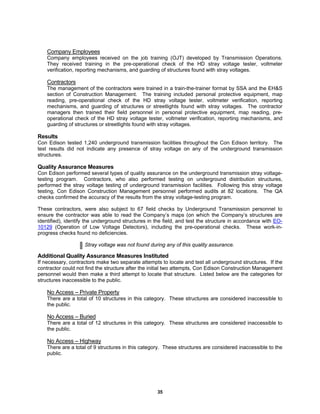 35
Company Employees
Company employees received on the job training (OJT) developed by Transmission Operations.
They received training in the pre-operational check of the HD stray voltage tester, voltmeter
verification, reporting mechanisms, and guarding of structures found with stray voltages.
Contractors
The management of the contractors were trained in a train-the-trainer format by SSA and the EH&S
section of Construction Management. The training included personal protective equipment, map
reading, pre-operational check of the HD stray voltage tester, voltmeter verification, reporting
mechanisms, and guarding of structures or streetlights found with stray voltages. The contractor
managers then trained their field personnel in personal protective equipment, map reading, pre-
operational check of the HD stray voltage tester, voltmeter verification, reporting mechanisms, and
guarding of structures or streetlights found with stray voltages.
Results
Con Edison tested 1,240 underground transmission facilities throughout the Con Edison territory. The
test results did not indicate any presence of stray voltage on any of the underground transmission
structures.
Quality Assurance Measures
Con Edison performed several types of quality assurance on the underground transmission stray voltage-
testing program. Contractors, who also performed testing on underground distribution structures,
performed the stray voltage testing of underground transmission facilities. Following this stray voltage
testing, Con Edison Construction Management personnel performed audits at 82 locations. The QA
checks confirmed the accuracy of the results from the stray voltage-testing program.
These contractors, were also subject to 67 field checks by Underground Transmission personnel to
ensure the contractor was able to read the Company’s maps (on which the Company’s structures are
identified), identify the underground structures in the field, and test the structure in accordance with EO-
10129 (Operation of Low Voltage Detectors), including the pre-operational checks. These work-in-
progress checks found no deficiencies.
Stray voltage was not found during any of this quality assurance.
Additional Quality Assurance Measures Instituted
If necessary, contractors make two separate attempts to locate and test all underground structures. If the
contractor could not find the structure after the initial two attempts, Con Edison Construction Management
personnel would then make a third attempt to locate that structure. Listed below are the categories for
structures inaccessible to the public.
No Access – Private Property
There are a total of 10 structures in this category. These structures are considered inaccessible to
the public.
No Access – Buried
There are a total of 12 structures in this category. These structures are considered inaccessible to
the public.
No Access – Highway
There are a total of 9 structures in this category. These structures are considered inaccessible to the
public.
 