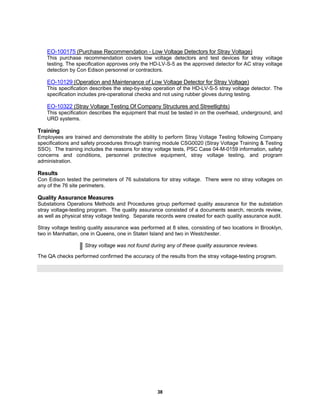 38
EO-100175 (Purchase Recommendation - Low Voltage Detectors for Stray Voltage)
This purchase recommendation covers low voltage detectors and test devices for stray voltage
testing. The specification approves only the HD-LV-S-5 as the approved detector for AC stray voltage
detection by Con Edison personnel or contractors.
EO-10129 (Operation and Maintenance of Low Voltage Detector for Stray Voltage)
This specification describes the step-by-step operation of the HD-LV-S-5 stray voltage detector. The
specification includes pre-operational checks and not using rubber gloves during testing.
EO-10322 (Stray Voltage Testing Of Company Structures and Streetlights)
This specification describes the equipment that must be tested in on the overhead, underground, and
URD systems.
Training
Employees are trained and demonstrate the ability to perform Stray Voltage Testing following Company
specifications and safety procedures through training module CSG0020 (Stray Voltage Training & Testing
SSO). The training includes the reasons for stray voltage tests, PSC Case 04-M-0159 information, safety
concerns and conditions, personnel protective equipment, stray voltage testing, and program
administration.
Results
Con Edison tested the perimeters of 76 substations for stray voltage. There were no stray voltages on
any of the 76 site perimeters.
Quality Assurance Measures
Substations Operations Methods and Procedures group performed quality assurance for the substation
stray voltage-testing program. The quality assurance consisted of a documents search, records review,
as well as physical stray voltage testing. Separate records were created for each quality assurance audit.
Stray voltage testing quality assurance was performed at 8 sites, consisting of two locations in Brooklyn,
two in Manhattan, one in Queens, one in Staten Island and two in Westchester.
Stray voltage was not found during any of these quality assurance reviews.
The QA checks performed confirmed the accuracy of the results from the stray voltage-testing program.
 