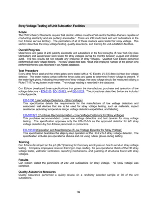 39
Stray Voltage Testing of Unit Substation Facilities
Scope
The PSC’s Safety Standards require that electric utilities must test “all electric facilities that are capable of
conducting electricity and are publicly accessible.” There are 230 multi bank and unit substations in the
Con Edison service territory. The perimeters of all of these stations were tested for stray voltage. This
section describes the stray voltage testing, quality assurance, and training for unit-substation facilities.
Overall Program
Metal fence and gates of 230 publicly accessible unit substations in the five boroughs of New York City (less
Manhattan) and Westchester were tested for stray voltages during the months between August and October
2008. The test results did not indicate any presence of stray voltages. Qualified Con Edison personnel
performed all stray voltage testing. The stay voltage test date, result and employee number of the person who
performed the test was recorded in an Access database.
Test Procedure
Every other fence post and the entire gates were tested with a HD Electric LV-S-5 direct contact low voltage
detector. The tester makes contact with the fence posts and gates to determine if stray voltage is present. If
the tester light glows, indicating the presence of stray voltage, the stray voltage should be measured utilizing a
Fluke 77/177 or equivalent multi-meter. The voltage reading is recorded in the database.
Con Edison developed three specifications that govern the manufacture, purchase and operation of low
voltage detectors – EO-5100, EO-100175, and EO-10129. The procedures described below are included
in the Appendix.
EO-5100 (Low Voltage Detectors - Stray Voltage)
This specification details the requirements for the manufacture of low voltage detectors and
associated test devices that are to be used for stray voltage testing, such as materials, impact
resistance, operating temperature range, voltage detection capabilities, and labeling.
EO-100175 (Purchase Recommendation - Low Voltage Detectors for Stray Voltage)
This purchase recommendation covers low voltage detectors and test devices for stray voltage
testing. The specification approves only the HD-LV-S-5 as the approved detector for AC stray
voltage detection by Con Edison personnel or contractors.
EO-10129 (Operation and Maintenance of Low Voltage Detector for Stray Voltage)
This specification describes the step-by-step operation of the HD-LV-S-5 stray voltage detector. The
specification includes pre-operational checks and not using rubber gloves during testing.
Training
Con Edison developed on the job (OJT) training for Company employees on how to conduct stray voltage
testing. Company employees received training in map reading, the pre-operational check of the HD stray
voltage tester, voltmeter verification, reporting mechanisms, and guarding of structures found with stray
voltages.
Results
Con Edison tested the perimeters of 230 unit substations for stray voltage. No stray voltage was
identified.
Quality Assurance Measures
Quality Assurance performed a quality review on a randomly selected sample of 30 of the unit
substations.
 