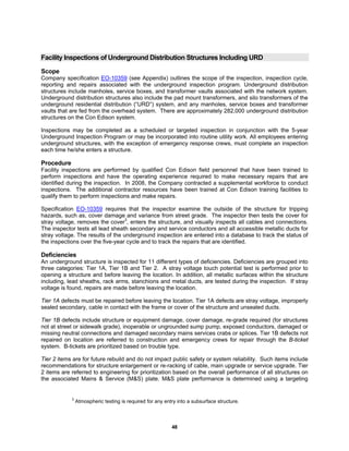 48
Facility Inspections of Underground Distribution Structures Including URD
Scope
Company specification EO-10359 (see Appendix) outlines the scope of the inspection, inspection cycle,
reporting and repairs associated with the underground inspection program. Underground distribution
structures include manholes, service boxes, and transformer vaults associated with the network system.
Underground distribution structures also include the pad mount transformers, and silo transformers of the
underground residential distribution (“URD”) system, and any manholes, service boxes and transformer
vaults that are fed from the overhead system. There are approximately 282,000 underground distribution
structures on the Con Edison system.
Inspections may be completed as a scheduled or targeted inspection in conjunction with the 5-year
Underground Inspection Program or may be incorporated into routine utility work. All employees entering
underground structures, with the exception of emergency response crews, must complete an inspection
each time he/she enters a structure.
Procedure
Facility inspections are performed by qualified Con Edison field personnel that have been trained to
perform inspections and have the operating experience required to make necessary repairs that are
identified during the inspection. In 2008, the Company contracted a supplemental workforce to conduct
inspections. The additional contractor resources have been trained at Con Edison training facilities to
qualify them to perform inspections and make repairs.
Specification EO-10359 requires that the inspector examine the outside of the structure for tripping
hazards, such as, cover damage and variance from street grade. The inspector then tests the cover for
stray voltage, removes the cover3
, enters the structure, and visually inspects all cables and connections.
The inspector tests all lead sheath secondary and service conductors and all accessible metallic ducts for
stray voltage. The results of the underground inspection are entered into a database to track the status of
the inspections over the five-year cycle and to track the repairs that are identified.
Deficiencies
An underground structure is inspected for 11 different types of deficiencies. Deficiencies are grouped into
three categories: Tier 1A, Tier 1B and Tier 2. A stray voltage touch potential test is performed prior to
opening a structure and before leaving the location. In addition, all metallic surfaces within the structure
including, lead sheaths, rack arms, stanchions and metal ducts, are tested during the inspection. If stray
voltage is found, repairs are made before leaving the location.
Tier 1A defects must be repaired before leaving the location. Tier 1A defects are stray voltage, improperly
sealed secondary, cable in contact with the frame or cover of the structure and unsealed ducts.
Tier 1B defects include structure or equipment damage, cover damage, re-grade required (for structures
not at street or sidewalk grade), inoperable or ungrounded sump pump, exposed conductors, damaged or
missing neutral connections and damaged secondary mains services crabs or splices. Tier 1B defects not
repaired on location are referred to construction and emergency crews for repair through the B-ticket
system. B-tickets are prioritized based on trouble type.
Tier 2 items are for future rebuild and do not impact public safety or system reliability. Such items include
recommendations for structure enlargement or re-racking of cable, main upgrade or service upgrade. Tier
2 items are referred to engineering for prioritization based on the overall performance of all structures on
the associated Mains & Service (M&S) plate. M&S plate performance is determined using a targeting
3
Atmospheric testing is required for any entry into a subsurface structure.
 