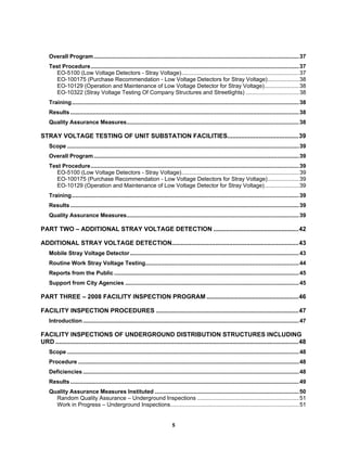 5
Overall Program...................................................................................................................................37
Test Procedure.....................................................................................................................................37
EO-5100 (Low Voltage Detectors - Stray Voltage)...........................................................................37
EO-100175 (Purchase Recommendation - Low Voltage Detectors for Stray Voltage)....................38
EO-10129 (Operation and Maintenance of Low Voltage Detector for Stray Voltage)......................38
EO-10322 (Stray Voltage Testing Of Company Structures and Streetlights) ..................................38
Training.................................................................................................................................................38
Results ..................................................................................................................................................38
Quality Assurance Measures..............................................................................................................38
STRAY VOLTAGE TESTING OF UNIT SUBSTATION FACILITIES.........................................39
Scope ....................................................................................................................................................39
Overall Program...................................................................................................................................39
Test Procedure.....................................................................................................................................39
EO-5100 (Low Voltage Detectors - Stray Voltage)...........................................................................39
EO-100175 (Purchase Recommendation - Low Voltage Detectors for Stray Voltage)....................39
EO-10129 (Operation and Maintenance of Low Voltage Detector for Stray Voltage)......................39
Training.................................................................................................................................................39
Results ..................................................................................................................................................39
Quality Assurance Measures..............................................................................................................39
PART TWO – ADDITIONAL STRAY VOLTAGE DETECTION .................................................42
ADDITIONAL STRAY VOLTAGE DETECTION.........................................................................43
Mobile Stray Voltage Detector............................................................................................................43
Routine Work Stray Voltage Testing..................................................................................................44
Reports from the Public ......................................................................................................................45
Support from City Agencies ...............................................................................................................45
PART THREE – 2008 FACILITY INSPECTION PROGRAM .....................................................46
FACILITY INSPECTION PROCEDURES ..................................................................................47
Introduction..........................................................................................................................................47
FACILITY INSPECTIONS OF UNDERGROUND DISTRIBUTION STRUCTURES INCLUDING
URD ............................................................................................................................................48
Scope ....................................................................................................................................................48
Procedure .............................................................................................................................................48
Deficiencies..........................................................................................................................................48
Results ..................................................................................................................................................49
Quality Assurance Measures Instituted ............................................................................................50
Random Quality Assurance – Underground Inspections .................................................................51
Work in Progress – Underground Inspections..................................................................................51
 