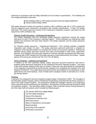 51
performed in accordance with the Safety Standards and Con Edison’s specifications. The reliability and
error design parameters used were:
95% reliability within a ±10% relative precision level and satisfy established
industry sample design criteria.
400 quality assurance checks are required to achieve a 95% confidence rate with a ±10% overall error
that the inspections were conducted in accordance with Company specifications. In total, Con Edison
performed 1051 quality assurance checks of the underground inspections program, well above the 400
required for a 95% confidence rate.
Random Quality Assurance – Underground Inspections
Con Edison employees from the centralized quality assurance department conduct the quality
assurance for each of the Company’s operating regions. These employees are experienced cable
splicers and mechanics that have been trained in the facility inspection and the quality assurance
specifications.
For “Random Quality Assurance – Underground Inspections,” 1051 randomly selected, completed
inspections were chosen for audit. The quality assurance personnel performed a complete re-
inspection of the selected facilities and compared the results to the previous inspection. Deficiencies
identified during quality assurance reviews have been communicated to field crews, supervisors,
planners, and managers who have been required to reinforce inspection procedures with field crews.
A passing rate of 84% resulted from the quality assurance checks performed by Con Edison. Sixteen
percent of the structures checked had Tier 1A or Tier 1B defects.
Work in Progress – Underground Inspections
In addition to the 1051 post-work checks, quality assurance personnel performed 320 work-in-
progress quality assurance inspections for the underground structure inspection program. The scope
of the audit includes meeting a field crew on location, having the crew demonstrate its understanding
of the inspection requirements by performing the inspection and completing the inspection form (see
Appendix N Exhibit A) The quality assurance personnel then give feedback to the employees on their
performance and record keeping. Each of these work-in-progress checks is recorded as an on-the-
job training session.
Training
Training for the underground structure inspection program began in December of 2004. The managers of
the Secondary System Analysis section of Distribution Engineering conducted train-the-trainer sessions in
each of the major workout locations. The participants included the managers, planners, and supervisors
of the crews that would be performing the inspections. UG Inspection training continued through the 2008
UG Inspection program. The Secondary System Analysis Team conducted various training seminars at
all of the major work out locations which included the following topics:
The January 2004 stray voltage fatality
The PSC Safety Standards
Scope of the inspection
Completing the inspection form
Data entry process
Status of inspections to annual goal
Repairs pending
Accounting of the inspection
Performance mechanism
 
