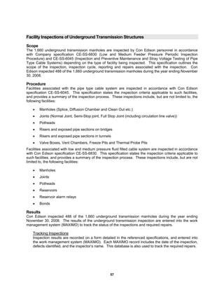 57
Facility Inspections of Underground Transmission Structures
Scope
The 1,660 underground transmission manholes are inspected by Con Edison personnel in accordance
with Company specification CE-SS-6830 (Low and Medium Feeder Pressure Periodic Inspection
Procedure) and CE-SS-6045 (Inspection and Preventive Maintenance and Stray Voltage Testing of Pipe
Type Cable Systems) depending on the type of facility being inspected. This specification outlines the
scope of the inspection, inspection cycle, reporting and repairs associated with the inspection. Con
Edison inspected 488 of the 1,660 underground transmission manholes during the year ending November
30, 2008.
Procedure
Facilities associated with the pipe type cable system are inspected in accordance with Con Edison
specification CE-SS-6045. This specification states the inspection criteria applicable to such facilities,
and provides a summary of the inspection process. These inspections include, but are not limited to, the
following facilities:
• Manholes (Splice, Diffusion Chamber and Clean Out etc.)
• Joints (Normal Joint, Semi-Stop joint, Full Stop Joint (including circulation line valve))
• Potheads
• Risers and exposed pipe sections on bridges
• Risers and exposed pipe sections in tunnels
• Valve Boxes, Vent Chambers, Freeze Pits and Thermal Probe Pits
Facilities associated with low and medium pressure fluid filled cable system are inspected in accordance
with Con Edison specification CE-SS-6830. This specification states the inspection criteria applicable to
such facilities, and provides a summary of the inspection process. These inspections include, but are not
limited to, the following facilities:
• Manholes
• Joints
• Potheads
• Reservoirs
• Reservoir alarm relays
• Bonds
Results
Con Edison inspected 488 of the 1,660 underground transmission manholes during the year ending
November 30, 2008. The results of the underground transmission inspection are entered into the work
management system (MAXIMO) to track the status of the inspections and required repairs.
Tracking Inspections
Inspection results are recorded on a form detailed in the referenced specifications, and entered into
the work management system (MAXIMO). Each MAXIMO record includes the date of the inspection,
defects identified, and the inspector’s name. This database is also used to track the required repairs.
 