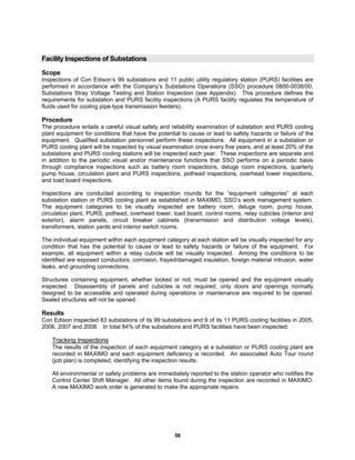 59
Facility Inspections of Substations
Scope
Inspections of Con Edison’s 99 substations and 11 public utility regulatory station (PURS) facilities are
performed in accordance with the Company’s Substations Operations (SSO) procedure 0800-0038/00,
Substations Stray Voltage Testing and Station Inspection (see Appendix). This procedure defines the
requirements for substation and PURS facility inspections (A PURS facility regulates the temperature of
fluids used for cooling pipe-type transmission feeders).
Procedure
The procedure entails a careful visual safety and reliability examination of substation and PURS cooling
plant equipment for conditions that have the potential to cause or lead to safety hazards or failure of the
equipment. Qualified substation personnel perform these inspections. All equipment in a substation or
PURS cooling plant will be inspected by visual examination once every five years, and at least 20% of the
substations and PURS cooling stations will be inspected each year. These inspections are separate and
in addition to the periodic visual and/or maintenance functions that SSO performs on a periodic basis
through compliance inspections such as battery room inspections, deluge room inspections, quarterly
pump house, circulation plant and PURS inspections, pothead inspections, overhead tower inspections,
and load board inspections.
Inspections are conducted according to inspection rounds for the “equipment categories” at each
substation station or PURS cooling plant as established in MAXIMO, SSO’s work management system.
The equipment categories to be visually inspected are battery room, deluge room, pump house,
circulation plant, PURS, pothead, overhead tower, load board, control rooms, relay cubicles (interior and
exterior), alarm panels, circuit breaker cabinets (transmission and distribution voltage levels),
transformers, station yards and interior switch rooms.
The individual equipment within each equipment category at each station will be visually inspected for any
condition that has the potential to cause or lead to safety hazards or failure of the equipment. For
example, all equipment within a relay cubicle will be visually inspected. Among the conditions to be
identified are exposed conductors, corrosion, frayed/damaged insulation, foreign material intrusion, water
leaks, and grounding connections.
Structures containing equipment, whether locked or not, must be opened and the equipment visually
inspected. Disassembly of panels and cubicles is not required, only doors and openings normally
designed to be accessible and operated during operations or maintenance are required to be opened.
Sealed structures will not be opened.
Results
Con Edison inspected 83 substations of its 99 substations and 9 of its 11 PURS cooling facilities in 2005,
2006, 2007 and 2008. In total 84% of the substations and PURS facilities have been inspected.
Tracking Inspections
The results of the inspection of each equipment category at a substation or PURS cooling plant are
recorded in MAXIMO and each equipment deficiency is recorded. An associated Auto Tour round
(job plan) is completed, identifying the inspection results.
All environmental or safety problems are immediately reported to the station operator who notifies the
Control Center Shift Manager. All other items found during the inspection are recorded in MAXIMO.
A new MAXIMO work order is generated to make the appropriate repairs.
 
