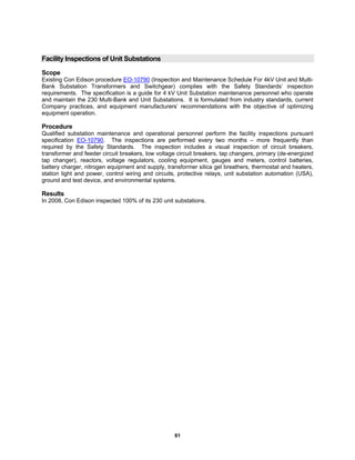 61
Facility Inspections of Unit Substations
Scope
Existing Con Edison procedure EO-10790 (Inspection and Maintenance Schedule For 4kV Unit and Multi-
Bank Substation Transformers and Switchgear) complies with the Safety Standards’ inspection
requirements. The specification is a guide for 4 kV Unit Substation maintenance personnel who operate
and maintain the 230 Multi-Bank and Unit Substations. It is formulated from industry standards, current
Company practices, and equipment manufacturers’ recommendations with the objective of optimizing
equipment operation.
Procedure
Qualified substation maintenance and operational personnel perform the facility inspections pursuant
specification EO-10790. The inspections are performed every two months – more frequently than
required by the Safety Standards. The inspection includes a visual inspection of circuit breakers,
transformer and feeder circuit breakers, low voltage circuit breakers, tap changers, primary (de-energized
tap changer), reactors, voltage regulators, cooling equipment, gauges and meters, control batteries,
battery charger, nitrogen equipment and supply, transformer silica gel breathers, thermostat and heaters,
station light and power, control wiring and circuits, protective relays, unit substation automation (USA),
ground and test device, and environmental systems.
Results
In 2008, Con Edison inspected 100% of its 230 unit substations.
 