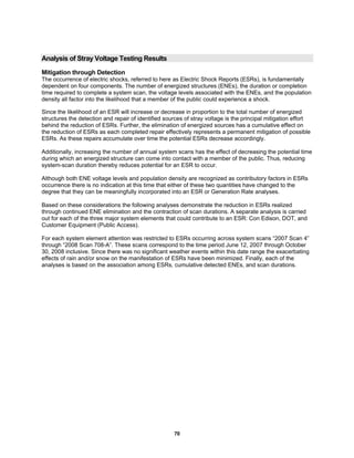 70
Analysis of Stray Voltage Testing Results
Mitigation through Detection
The occurrence of electric shocks, referred to here as Electric Shock Reports (ESRs), is fundamentally
dependent on four components. The number of energized structures (ENEs), the duration or completion
time required to complete a system scan, the voltage levels associated with the ENEs, and the population
density all factor into the likelihood that a member of the public could experience a shock.
Since the likelihood of an ESR will increase or decrease in proportion to the total number of energized
structures the detection and repair of identified sources of stray voltage is the principal mitigation effort
behind the reduction of ESRs. Further, the elimination of energized sources has a cumulative effect on
the reduction of ESRs as each completed repair effectively represents a permanent mitigation of possible
ESRs. As these repairs accumulate over time the potential ESRs decrease accordingly.
Additionally, increasing the number of annual system scans has the effect of decreasing the potential time
during which an energized structure can come into contact with a member of the public. Thus, reducing
system-scan duration thereby reduces potential for an ESR to occur.
Although both ENE voltage levels and population density are recognized as contributory factors in ESRs
occurrence there is no indication at this time that either of these two quantities have changed to the
degree that they can be meaningfully incorporated into an ESR or Generation Rate analyses.
Based on these considerations the following analyses demonstrate the reduction in ESRs realized
through continued ENE elimination and the contraction of scan durations. A separate analysis is carried
out for each of the three major system elements that could contribute to an ESR: Con Edison, DOT, and
Customer Equipment (Public Access).
For each system element attention was restricted to ESRs occurring across system scans “2007 Scan 4”
through “2008 Scan 708-A”. These scans correspond to the time period June 12, 2007 through October
30, 2008 inclusive. Since there was no significant weather events within this date range the exacerbating
effects of rain and/or snow on the manifestation of ESRs have been minimized. Finally, each of the
analyses is based on the association among ESRs, cumulative detected ENEs, and scan durations.
 
